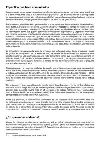 El público nos hace comunitarios
Como el amor a las personas, los objetivos transforman a las instituciones. Una emisora que se entrega
a la comunidad, más tarde o más temprano se populariza. Las actitudes elitistas o ideologizadas
de algunos comunicadores sólo reflejan insensibilidad y desembocan en radios hechas a imagen y
semejanza de ellos, con programaciones al gusto de ellos, no del gran público.

Por el contrario, si te abres a los oyentes reales, si te haces vulnerable a la audiencia, ésta te flechará,
te seducirá. En un proceso de doble vía entre emisores y receptores, iremos modelando el perfil
de radio que queremos y necesitamos. Y en ese intercambio, es el público, a fin de cuentas, quien
va haciéndonos sentir sus gustos, dándonos a conocer sus expectativas y urgencias, marcando
sus horarios preferidos, enseñándonos a hablar su lenguaje, educando a directivos y productores,
haciendo comunitaria a una radio que, tal vez, se inició como una microempresa de unos cuantos
desempleados, o como un sueño apostólico en la cabeza de unos misioneros, o como un experimento
novelero de un grupo de jóvenes insatisfechos. Incluso si comenzó como un proyecto claramente
comunitario, la misma comunidad irá descubriendo, poco a poco, las potencialidades y limitaciones
del medio radio.

Lo comunitario no es una declaración de principios que se firma el primer día de emisiones y luego
se guarda en una gaveta. Es un estilo de vivir, de pensar, de relacionarse con el público. Una
escala de valores. Los que trabajan en una radio comunitaria tienen que responder con la mano en
la Biblia, en el Corán, en el Capital o en el retrato de su mamá: ¿trabajo prioritariamente para mi
propio beneficio o para ayudar a mejorar la calidad de vida de mis congéneres? Ésa es la pregunta
que les debe quemar el alma.

Prioritariamente. Hay que ser realistas. La opción comunitaria es generosa, pero no angelical.
Hasta San Pablo enseñaba que quien predica, viva de su prédica.25 También los radioapasionados
y radioapasionadas han de aprender a vivir de su emisora. Obtendrán buenos ingresos —como
cualquier empresa bien administrada— para reinvertir y hacer crecer la radio. Lo comunitario no
quita lo rentable. No conspira contra los objetivos sociales cobrar salarios dignos por el trabajo
realizado.

Sin embargo —y aquí está el hoyo del meollo, como dicen los nicas— no es por los billetes que
andamos en esta runga. Muchos, tal vez la mayoría de nuestros colegas de emisoras comunitarias,
podrían estar ganando mucho más en otros puestos de trabajo. Ganando más y afanándose
menos. Pero ahí están, en sus trincheras radiofónicas, defendiendo la palabra popular, arriesgando
comodidades, ayudando a construir ciudadanía.

Antes que profesión, la comunicación comunitaria es una vocación social. No hacemos este tipo
de radio para experimentar un nuevo modelo emirec ni para ensayar determinados formatos ni
para pasarla bien en cabina (¡aunque la pasamos bacán haciendo radio!). Si nos hemos metido
en este lío de lo comunitario es para contribuir al desarrollo de nuestra gente. Nuestros medios de
comunicación conciben la comunicación como un medio. La sociedad y su mejoramiento es el fin.



¿En qué ondas andamos?
Hablar de objetivos sociales puede resultar muy etéreo. ¿Qué pretendemos concretamente con
el acceso de la ciudadanía a una palabra pública y propia? ¿Para qué estamos empeñados en la
democratización del espectro radioeléctrico? Concretemos, al menos en cuatro, los compromisos
del movimiento de radios comunitarias.

25     Primera Carta a los Corintios, cap. 9, versos 8 al 14.
 