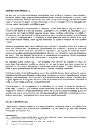 Contribuir al DESARROLLO

He aquí dos conceptos indisociables, inseparables como el alma y el cuerpo: comunicación y
desarrollo. Todavía mejor, comunicación para el desarrollo. Una comunicación no concebida como
una labor meramente técnica o de difusión, sino como un espacio de diálogo, de interacción entre
sujetos. Y un desarrollo que no se mide solamente por el nivel de ingreso económico de la población,
sino por cuánto ha mejorado su calidad de vida.26

¿En qué contribuye la comunicación al desarrollo? Como bien explica Segundo Armas,27 la
comunicación aporta el elemento subjetivo. Supongamos una campaña de vacunación. ¿Qué
necesitamos para implementarla? Vacunas, agujas, postas médicas, enfermeras, movilidad… y
niños que vengan a vacunarse. Esto último se resuelve con unos cuantos avisos a través de la radio
local diciendo cuándo comienza la campaña y a dónde tienen que llevar las mamás a sus hijos.
Para lograr un buen impacto, dicen algunos entendidos, las cuñas se repetirán 15 veces durante
15 días.

¡Cuántos proyectos de salud, de control natal, de conservación de suelos, de limpieza ambiental,
no se han planeado así! Los resultados, generalmente, son frustrantes. La gente no se mueve.
Las mamás no llevan a sus niños al centro de vacunación. Las mujeres no toman las pastillas
anticonceptivas. Los agricultores siguen tumbando el bosque y los transeúntes continúan ensuciando
las calles. ¿Qué está fallando? Lo subjetivo, la motivación de las personas. Ningún proyecto de
desarrollo tendrá éxito mientras los destinatarios no se apropien de él.

Se necesitan cuñas, ciertamente, y bien grabadas. Pero también se necesita investigar las
costumbres, los prejuicios, entablar un diálogo con los oyentes para que éstos comprendan la
conveniencia del proyecto. Muchos factores culturales entran en juego. El primero de todos, que a
nadie le gusta que lo empujen a hacer las cosas ni sentirse cobaya de laboratorio.

Falló la campaña, no logró el impacto deseado. Esta palabrita, tomada de la balística, tal vez nos
brinde la pista del fracaso. Una vez, en Nicaragua, comparaban la radio con la artillería que ablanda
las posiciones del enemigo. Tal concepción, a más de monstruosa, resulta ineficaz. Porque la guerra
se gana a plomazos. En la guerra se vence. Pero en la batalla de las conciencias se convence. El
único desarrollo válido, a la larga, es el autodesarrollo.

Estamos hablando del protagonismo de la ciudadanía en los planes de desarrollo. Fortalecerlo,
es la mejor contribución que podemos hacer desde nuestras radios comunitarias: Ese espacio
subjetivo que tiene que ver con los estados de ánimo, las voluntades, las sensibilidades, que hacen
que la gente asuma un compromiso real con las propuestas de desarrollo corresponde al terreno
de la comunicación, y es allí donde ésta puede aportar significativamente.28


Ampliar la DEMOCRACIA

¿A qué se reduce la participación de la inmensa mayoría de los ciudadanos en la vida política de su
país? Cada cuatro o cinco años echan su papeleta en una urna electoral. ¿Y después? A esperar
otros cuatro o cinco años más.


26       Desde hace unos años, el PNUD elabora su informe sobre el Desarrollo Humano. Para medir este desarrollo, utiliza tres
indicadores: esperanza de vida, nivel educativo y el PIB per cápita.
27       Segundo Armas, Imaginándonos el futuro, IILLA, Lima, 1995, pág. 50.
28       Segundo Armas, obra citada, pág.51.
 