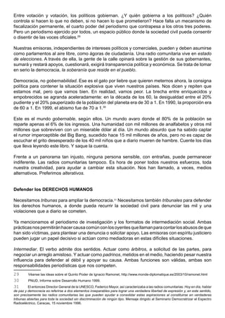 Entre votación y votación, los políticos gobiernan. ¿Y quién gobierna a los políticos? ¿Quién
controla si hacen lo que no deben, si no hacen lo que prometieron? Hace falta un mecanismo de
fiscalización permanente, el cuarto poder del periodismo que contrapesa a los otros tres poderes.
Pero un periodismo ejercido por todos, un espacio público donde la sociedad civil pueda consentir
o disentir de las voces oficiales.29

Nuestras emisoras, independientes de intereses políticos y comerciales, pueden y deben asumirse
como parlamentos al aire libre, como ágoras de ciudadanía. Una radio comunitaria vive en estado
de elecciones. A través de ella, la gente de la calle opinará sobre la gestión de sus gobernantes,
sumará y restará apoyos, cuestionará, exigirá transparencia política y económica. Se trata de tomar
en serio la democracia, la soberanía que reside en el pueblo.

Democracia, no gobernabilidad. Ese es el gato por liebre que quieren meternos ahora, la consigna
política para contener la situación explosiva que viven nuestros países. Nos dicen y repiten que
estamos mal, pero que vamos bien. En realidad, vamos peor. La brecha entre enriquecidos y
empobrecidos se agranda aceleradamente: en la década de los 60, la desigualdad entre el 20%
pudiente y el 20% pauperizado de la población del planeta era de 30 a 1. En 1990, la proporción era
de 60 a 1. En 1999, el abismo fue de 70 a 1.30

Este es el mundo gobernable, según ellos. Un mundo avaro donde el 80% de la población se
reparte apenas el 6% de los ingresos. Una humanidad con mil millones de analfabetos y otros mil
millones que sobreviven con un miserable dólar al día. Un mundo absurdo que ha sabido captar
el rumor imperceptible del Big Bang, sucedido hace 15 mil millones de años, pero no es capaz de
escuchar el grito desesperado de los 40 mil niños que a diario mueren de hambre. Cuente los días
que lleva leyendo este libro. Y saque la cuenta.

Frente a un panorama tan injusto, ninguna persona sensible, con entrañas, puede permanecer
indiferente. Las radios comunitarias tampoco. Es hora de poner todos nuestros esfuerzos, toda
nuestra creatividad, para ayudar a cambiar esta situación. Nos han llamado, a veces, medios
alternativos. Preferimos alterativos.


Defender los DERECHOS HUMANOS

Necesitamos tribunas para ampliar la democracia.31 Necesitamos también tribunales para defender
los derechos humanos, a donde pueda recurrir la sociedad civil para denunciar las mil y una
violaciones que a diario se cometen.

Ya mencionamos el periodismo de investigación y los formatos de intermediación social. Ambas
prácticas nos permitirán hacer causa común con los oyentes que llaman para contar los abusos de que
han sido víctimas, para plantear una denuncia o solicitar apoyo. Las emisoras con espíritu justiciero
pueden jugar un papel decisivo si actúan como mediadoras en estas difíciles situaciones.

Intermediar. El verbo admite dos sentidos. Actuar como árbitros, a solicitud de las partes, para
negociar un arreglo amistoso. Y actuar como padrinos, metidos en el medio, haciendo pesar nuestra
influencia para defender al débil y apoyar su causa. Ambas funciones son válidas, ambas son
responsabilidades periodísticas que nos competen.
29       Véanse las ideas sobre el Quinto Poder de Ignacio Ramonet, http://www.monde-diplomatique.es/2003/10/ramonet.html
30       PNUD, Informe sobre Desarrollo Humano 1999.
31        El entonces Director General de la UNESCO, Federico Mayor, así caracterizaba a las radios comunitarias: Hoy en día, hablar
de paz y democracia es referirse a dos elementos inseparables para lograr una verdadera libertad de expresión y, en este sentido,
son precisamente las radios comunitarias las que pueden ayudar a consolidar estas aspiraciones al constituirse en verdaderas
tribunas abiertas para toda la sociedad sin discriminación de ningún tipo. Mensaje dirigido al Seminario Democratrizar el Espectro
Radioeléctrico, Caracas, 15 noviembre 1996.
 