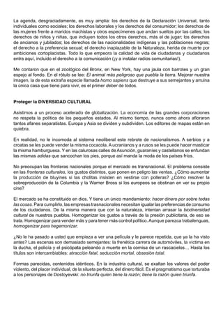 La agenda, desgraciadamente, es muy amplia: los derechos de la Declaración Universal, tanto
individuales como sociales; los derechos laborales y los derechos del consumidor; los derechos de
las mujeres frente a maridos machistas y otros especímenes que andan sueltos por las calles; los
derechos de niños y niñas, que incluyen todos los otros derechos, más el de jugar; los derechos
de ancianos y jubilados; los derechos de las nacionalidades indígenas y las poblaciones negras;
el derecho a la preferencia sexual; el derecho inaplazable de la Naturaleza, herida de muerte por
ambiciones cortoplacistas. Todo lo que empeora la calidad de vida de ciudadanas y ciudadanos
entra aquí, incluido el derecho a la comunicación (¡y a instalar radios comunitarias!).

Me contaron que en el zoológico del Bronx, en New York, hay una jaula con barrotes y un gran
espejo al fondo. En el rótulo se lee: El animal más peligroso que puebla la tierra. Mejorar nuestra
imagen, la de esta extraña especie llamada homo sapiens que destruye a sus semejantes y arruina
la única casa que tiene para vivir, es el primer deber de todos.


Proteger la DIVERSIDAD CULTURAL

Asistimos a un proceso acelerado de globalización. La economía de las grandes corporaciones
no respeta la política de los pequeños estados. Al mismo tiempo, nunca como ahora afloraron
tantos afanes separatistas. Europa y Asia se dividen y subdividen. Los editores de mapas están en
quiebra.

En realidad, no le incomoda al sistema neoliberal este rebrote de nacionalismos. A serbios y a
croatas se les puede vender la misma cocacola. A ucranianos y a rusos se les puede hacer masticar
la misma hamburguesa. Y en las calurosas calles de Asunción, guaraníes y castellanos se enfundan
las mismas adidas que sancochan los pies, porque así manda la moda de los países fríos.

No preocupan las fronteras nacionales porque el mercado es transnacional. El problema consiste
en las fronteras culturales, los gustos distintos, que ponen en peligro las ventas. ¿Cómo aumentar
la producción de bluyines si las cholitas insisten en vestirse con polleras? ¿Cómo resolver la
sobreproducción de la Columbia y la Warner Bross si los europeos se obstinan en ver su propio
cine?

El mercado se ha constituido en dios. Y tiene un único mandamiento: hacer dinero por sobre todas
las cosas. Para cumplirlo, las empresas trasnacionales necesitan igualar las preferencias de consumo
de los ciudadanos. De la misma manera que con la naturaleza, intentan arrasar la biodiversidad
cultural de nuestros pueblos. Homogenizar los gustos a través de la presión publicitaria, de eso se
trata. Homogenizar para vender más y para tener más control político. Aunque parezca trabalenguas,
homogenizar para hegemonizar.

¿No le ha pasado a usted que empieza a ver una película y le parece repetida, que ya la ha visto
antes? Las escenas son demasiado semejantes: la frenética carrera de automóviles, la víctima en
la ducha, el policía y el psicópata peleando a muerte en la cornisa de un rascacielos… Hasta los
títulos son intercambiables: atracción fatal, seducción mortal, obsesión total.

Formas parecidas, contenidos idénticos. En la industria cultural, se exaltan los valores del poder
violento, del placer individual, de la silueta perfecta, del dinero fácil. Es el pragmatismo que torturaba
a los personajes de Dostoyevski: no triunfa quien tiene la razón; tiene la razón quien triunfa.
 