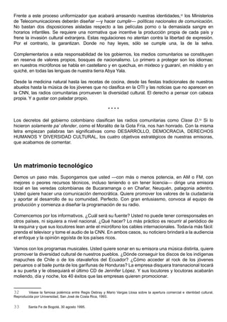 Frente a este proceso uniformizador que acabará arrasando nuestras identidades,32 los Ministerios
de Telecomunicaciones deberán diseñar —y hacer cumplir— políticas nacionales de comunicación.
No bastan dos disposiciones aisladas respecto a las películas porno o la demasiada sangre en
horarios infantiles. Se requiere una normativa que incentive la producción propia de cada país y
frene la invasión cultural extranjera. Estas regulaciones no atentan contra la libertad de expresión.
Por el contrario, la garantizan. Donde no hay leyes, sólo se cumple una, la de la selva.

Complementarios a esta responsabilidad de los gobiernos, los medios comunitarios se constituyen
en reserva de valores propios, bosques de nacionalismo. Lo primero a proteger son los idiomas:
en nuestros micrófonos se habla en castellano y en quechua, en mixteco y guaraní, en mískito y en
quiché, en todas las lenguas de nuestra tierra Abya Yala.

Desde la medicina natural hasta las recetas de cocina, desde las fiestas tradicionales de nuestros
abuelos hasta la música de los jóvenes que no clasifica en la OTI y las noticias que no aparecen en
la CNN, las radios comunitarias promueven la diversidad cultural. El derecho a pensar con cabeza
propia. Y a gustar con paladar propio.

                                                         ****

Los decretos del gobierno colombiano clasifican las radios comunitarias como Clase D.33 Si lo
hicieron solamente pa’ ofender, como el Moralito de la Gota Fría, nos han honrado. Con la misma
letra empiezan palabras tan significativas como DESARROLLO, DEMOCRACIA, DERECHOS
HUMANOS Y DIVERSIDAD CULTURAL, los cuatro objetivos estratégicos de nuestras emisoras,
que acabamos de comentar.




Un matrimonio tecnológico
Demos un paso más. Supongamos que usted —con más o menos potencia, en AM o FM, con
mejores o peores recursos técnicos, incluso teniendo o sin tener licencia— dirige una emisora
local en las veredas colombianas de Bucaramanga o en Chañar, Neuquén, patagonia adentro.
Usted quiere hacer una comunicación democrática. Quiere promover los valores de la ciudadanía
y aportar al desarrollo de su comunidad. Perfecto. Con gran entusiasmo, convoca al equipo de
producción y comienza a diseñar la programación de su radio.

Comencemos por los informativos. ¿Cuál será su fuente? Usted no puede tener corresponsales en
otros países, ni siquiera a nivel nacional. ¿Qué hacer? Lo más práctico es recurrir al periódico de
la esquina y que sus locutores lean ante el micrófono los cables internacionales. Todavía más fácil:
prenda el televisor y tome el audio de la CNN. En ambos casos, su noticiero brindará a la audiencia
el enfoque y la opinión egoísta de los países ricos.

Vamos con los programas musicales. Usted quiere sonar en su emisora una música distinta, quiere
promover la diversidad cultural de nuestros pueblos. ¿Dónde conseguir los discos de los indígenas
mapuches de Chile o de los otavaleños del Ecuador? ¿Cómo acceder al rock de los jóvenes
peruanos o al baile punta de los garífunas de Honduras? La empresa disquera transnacional tocará
a su puerta y le obsequiará el último CD de Jennifer López. Y sus locutores y locutoras acabarán
moliendo, día y noche, los 40 éxitos que las empresas quieren promocionar.


32      Véase la famosa polémica entre Regis Debray y Mario Vargas Llosa sobre la apertura comercial e identidad cultural.
Reproducida por Universidad, San José de Costa Rica, 1993.


33      Santa Fe de Bogotá, 30 agosto 1995.
 