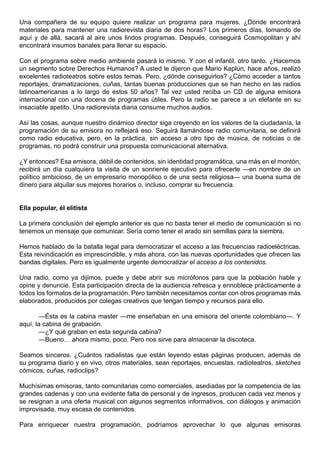 Una compañera de su equipo quiere realizar un programa para mujeres. ¿Dónde encontrará
materiales para mantener una radiorevista diaria de dos horas? Los primeros días, tomando de
aquí y de allá, sacará al aire unos lindos programas. Después, conseguirá Cosmopolitan y ahí
encontrará insumos banales para llenar su espacio.

Con el programa sobre medio ambiente pasará lo mismo. Y con el infantil, otro tanto. ¿Hacemos
un segmento sobre Derechos Humanos? A usted le dijeron que Mario Kaplún, hace años, realizó
excelentes radioteatros sobre estos temas. Pero, ¿dónde conseguirlos? ¿Cómo acceder a tantos
reportajes, dramatizaciones, cuñas, tantas buenas producciones que se han hecho en las radios
latinoamericanas a lo largo de estos 50 años? Tal vez usted reciba un CD de alguna emisora
internacional con una docena de programas útiles. Pero la radio se parece a un elefante en su
insaciable apetito. Una radiorevista diaria consume muchos audios.

Así las cosas, aunque nuestro dinámico director siga creyendo en los valores de la ciudadanía, la
programación de su emisora no reflejará eso. Seguirá llamándose radio comunitaria, se definirá
como radio educativa, pero, en la práctica, sin acceso a otro tipo de música, de noticias o de
programas, no podrá construir una propuesta comunicacional alternativa.

¿Y entonces? Esa emisora, débil de contenidos, sin identidad programática, una más en el montón,
recibirá un día cualquiera la visita de un sonriente ejecutivo para ofrecerle —en nombre de un
político ambicioso, de un empresario monopólico o de una secta religiosa— una buena suma de
dinero para alquilar sus mejores horarios o, incluso, comprar su frecuencia.


Ella popular, él elitista

La primera conclusión del ejemplo anterior es que no basta tener el medio de comunicación si no
tenemos un mensaje que comunicar. Sería como tener el arado sin semillas para la siembra.

Hemos hablado de la batalla legal para democratizar el acceso a las frecuencias radioeléctricas.
Esta reivindicación es imprescindible, y más ahora, con las nuevas oportunidades que ofrecen las
bandas digitales. Pero es igualmente urgente democratizar el acceso a los contenidos.

Una radio, como ya dijimos, puede y debe abrir sus micrófonos para que la población hable y
opine y denuncie. Esta participación directa de la audiencia refresca y ennoblece prácticamente a
todos los formatos de la programación. Pero también necesitamos contar con otros programas más
elaborados, producidos por colegas creativos que tengan tiempo y recursos para ello.

       —Ésta es la cabina master —me enseñaban en una emisora del oriente colombiano—. Y
aquí, la cabina de grabación.
       —¿Y qué graban en esta segunda cabina?
       —Bueno… ahora mismo, poco. Pero nos sirve para almacenar la discoteca.

Seamos sinceros. ¿Cuántos radialistas que están leyendo estas páginas producen, además de
su programa diario y en vivo, otros materiales, sean reportajes, encuestas, radioteatros, sketches
cómicos, cuñas, radioclips?

Muchísimas emisoras, tanto comunitarias como comerciales, asediadas por la competencia de las
grandes cadenas y con una evidente falta de personal y de ingresos, producen cada vez menos y
se resignan a una oferta musical con algunos segmentos informativos, con diálogos y animación
improvisada, muy escasa de contenidos.

Para enriquecer nuestra programación, podríamos aprovechar lo que algunas emisoras
 