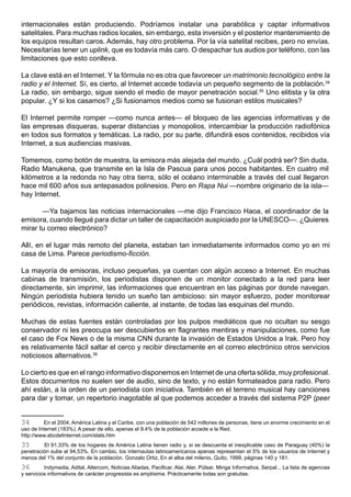 internacionales están produciendo. Podríamos instalar una parabólica y captar informativos
satelitales. Para muchas radios locales, sin embargo, esta inversión y el posterior mantenimiento de
los equipos resultan caros. Además, hay otro problema. Por la vía satelital recibes, pero no envías.
Necesitarías tener un uplink, que es todavía más caro. O despachar tus audios por teléfono, con las
limitaciones que esto conlleva.

La clave está en el Internet. Y la fórmula no es otra que favorecer un matrimonio tecnológico entre la
radio y el Internet. Sí, es cierto, al Internet accede todavía un pequeño segmento de la población.34
La radio, sin embargo, sigue siendo el medio de mayor penetración social.35 Uno elitista y la otra
popular. ¿Y si los casamos? ¿Si fusionamos medios como se fusionan estilos musicales?

El Internet permite romper —como nunca antes— el bloqueo de las agencias informativas y de
las empresas disqueras, superar distancias y monopolios, intercambiar la producción radiofónica
en todos sus formatos y temáticas. La radio, por su parte, difundirá esos contenidos, recibidos vía
Internet, a sus audiencias masivas.

Tomemos, como botón de muestra, la emisora más alejada del mundo. ¿Cuál podrá ser? Sin duda,
Radio Manukena, que transmite en la Isla de Pascua para unos pocos habitantes. En cuatro mil
kilómetros a la redonda no hay otra tierra, sólo el océano interminable a través del cual llegaron
hace mil 600 años sus antepasados polinesios. Pero en Rapa Nui —nombre originario de la isla—
hay Internet.

       —Ya bajamos las noticias internacionales —me dijo Francisco Haoa, el coordinador de la
emisora, cuando llegué para dictar un taller de capacitación auspiciado por la UNESCO—. ¿Quieres
mirar tu correo electrónico?

Allí, en el lugar más remoto del planeta, estaban tan inmediatamente informados como yo en mi
casa de Lima. Parece periodismo-ficción.

La mayoría de emisoras, incluso pequeñas, ya cuentan con algún acceso a Internet. En muchas
cabinas de transmisión, los periodistas disponen de un monitor conectado a la red para leer
directamente, sin imprimir, las informaciones que encuentran en las páginas por donde navegan.
Ningún periodista hubiera tenido un sueño tan ambicioso: sin mayor esfuerzo, poder monitorear
periódicos, revistas, información caliente, al instante, de todas las esquinas del mundo.

Muchas de estas fuentes están controladas por los pulpos mediáticos que no ocultan su sesgo
conservador ni les preocupa ser descubiertos en flagrantes mentiras y manipulaciones, como fue
el caso de Fox News o de la misma CNN durante la invasión de Estados Unidos a Irak. Pero hoy
es relativamente fácil saltar el cerco y recibir directamente en el correo electrónico otros servicios
noticiosos alternativos.36

Lo cierto es que en el rango informativo disponemos en Internet de una oferta sólida, muy profesional.
Estos documentos no suelen ser de audio, sino de texto, y no están formateados para radio. Pero
ahí están, a la orden de un periodista con iniciativa. También en el terreno musical hay canciones
para dar y tomar, un repertorio inagotable al que podemos acceder a través del sistema P2P (peer


34        En el 2004, América Latina y el Caribe, con una población de 542 millones de personas, tiene un enorme crecimiento en el
uso de Internet (183%). A pesar de ello, apenas el 9.4% de la población accede a la Red.
http://www.abcdelinternet.com/stats.htm
35       El 91,33% de los hogares de América Latina tienen radio y, si se descuenta el inexplicable caso de Paraguay (40%) la
penetración sube al 94,53%. En cambio, los internautas latinoamericanos apenas representan el 5% de los usuarios de Internet y
menos del 1% del conjunto de la población. Gonzalo Ortiz, En el alba del milenio, Quito, 1999, páginas 140 y 181.
36        Indymedia, Adital, Altercom, Noticias Aliadas, Pacificar, Alai, Aler, Púlsar, Minga Informativa, Serpal... La lista de agencias
y servicios informativos de carácter progresista es amplísima. Prácticamente todas son gratuitas.
 