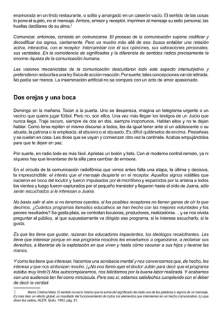 enamorada en un lindo restaurante, o solito y amargado en un caserón vacío. El sentido de las cosas
lo pone el sujeto, no el mensaje. Ambos, emisor y receptor, imprimen al mensaje su sello personal, las
huellas dactilares de su alma.2

Comunicar, entonces, consiste en comunicarse. El proceso de la comunicación supone codificar y
decodificar los signos, ciertamente. Pero va mucho más allá de eso: busca entablar una relación
activa, interactiva, con el receptor. Intercambiar con él sus opiniones, sus valoraciones personales,
sus verdades. En la coincidencia de significados y la diferencia de sentidos radica precisamente la
enorme riqueza de la comunicación humana.

Las visiones mecanicistas de la comunicación descuidaron todo este aspecto intersubjetivo y
pretendieron reducirla a una ley física de acción-reacción. Por suerte, tales concepciones van de retirada.
No podía ser menos. La inseminación artificial no se compara con un acto de amor apasionado.



Dos orejas y una boca

Domingo en la mañana. Tocan a la puerta. Uno se despereza, imagina un telegrama urgente o un
vecino que quiere jugar fútbol. Pero no, son ellos. Una vez más llegan los testigos de un Juicio que
nunca llega. Traje oscuro, siempre de dos en dos, siempre inoportunos. Hablan ellos y no te dejan
hablar. Como loros repiten el mismo discurso a todos, les da igual tener ante sí un adolescente o su
abuela, la patrona o la empleada, el abusivo o el abusado. Es difícil quitárselos de encima. Pestañeas
y se cuelan en casa. Les dices que se vayan y comienzan otra vez la cantinela. Acabas empujándolos
para que te dejen en paz.

Por suerte, en radio todo es más fácil. Aprietas un botón y listo. Con el moderno control remoto, ya ni
siquiera hay que levantarse de la silla para cambiar de emisora.

En el circuito de la comunicación radiofónica que vimos antes falta una etapa, la última y decisiva,
la imprescindible: el interés que el mensaje despierte en el receptor. Aquellos signos volátiles que
nacieron en boca del locutor y fueron impulsados por el micrófono y esparcidos por la antena a todos
los vientos y luego fueron capturados por el pequeño transistor y llegaron hasta el oído de Juana, sólo
serán escuchados si le interesan a Juana.

No basta salir al aire si no tenemos oyentes, si los posibles receptores no tienen ganas de oír lo que
decimos. ¿Cuántos programas llamados educativos se han hecho con las mejores voluntades y los
peores resultados? Se gasta plata, se contratan locutoras, productores, realizadoras… y se nos olvida
preguntar al público, al que supuestamente va dirigido ese programa, si le interesa escucharlo, si le
gusta.

Es que les tiene que gustar, razonan los educadores impacientes, los ideólogos recalcitrantes. Les
tiene que interesar porque en ese programa nosotros les enseñamos a organizarse, a reclamar sus
derechos, a liberarse de la explotación en que viven y hasta cómo vacunar a sus hijos y lavarse las
manos.

Y como les tiene que interesar, hacemos una acrobacia mental y nos convencemos que, de hecho, les
interesa y que nos sintonizan mucho. (¿No nos llamó ayer el doctor Julián para decir que el programa
estaba muy lindo?) Nos autocomplacemos, nos felicitamos por la buena labor realizada. Y acabamos
con una audiencia tan fiel como minúscula. Pero eso sí, estamos satisfechos cumpliendo con el deber
de decir la verdad.

2         María Cristina Mata: El sentido no es lo mismo que la suma del significado de cada una de las palabras o signos de un mensaje.
Es más bien un efecto global, un resultado del funcionamiento de todos los elementos que intervienen en un hecho comunicativo. Lo que
dicen las radios, ALER, Quito, 1993, pág. 21.
 