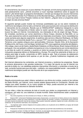 to peer, entre iguales).37

En otros terrenos, las cosas son un poco distintas. Por ejemplo, el nicho de los programas educativos
está prácticamente vacío. ¿Dónde encontrar un buen reportaje radiofónico sobre el agujero de
ozono? ¿De dónde bajar un programa dramatizado o narrado que divulgue las oscuras intenciones
del ALCA y los diferentes TLC? Mañana es el Día Mundial del Agua. ¿Dónde hallo un spot chévere,
un micro que trate el tema? Pasado mañana es San Valentín. ¿Alguien tiene un programita sobre
el origen de esta amorosa fiesta?

El siguiente ejemplo puede mostrar las inmensas posibilidades que se nos abren mediante el
matrimonio tecnológico entre la radio y el Internet, tanto para la producción como para la distribución
e intercambio de los productos. Resulta que en RADIALISTAS38 estábamos trabajando la serie
Raíces Vivas.39 Correspondía el libreto sobre la nación aymara. Lo primero, naturalmente, fue
buscar los datos en Internet. Concretamente, nos interesaba el mito de origen del lago Titicaca.
De inmediato, escribimos por correo electrónico a Elena Crespo, directora de Red-ADA, en La
Paz, para asesorarnos sobre la autenticidad de los materiales encontrados. Como necesitábamos
voces aymaras para algunos segmentos, le pedimos este servicio a Mauricio Rodríguez, de Radio
Pachamama, que transmite desde Puno, y que por FTP40 nos envió las grabaciones. ¿Y la música?
Teníamos unos casetes antiguos poco aprovechables. Entonces, Claudio Orós, de la Asociación
Pukllasunchis, del Cusco, nos hizo llegar, también por FTP, unas sugestivas zampoñas del altiplano.
Otro colega, Joao Luiz de Castro, desde Radio Cidadania, en Minas Gerais, Brasil, tradujo el libreto al
portugués. Una vez grabado y editado el programa en Lima, lo despachamos por correo electrónico
a una lista de cuatro mil usuarias y usuarios en todos los países de América Latina y el Caribe,
incluyendo programas latinos en Norteamérica y Europa. Por email fue solamente el texto con un
enlace para bajar el audio, comprimido en MP3, desde la web. Todo el proceso de elaboración
y distribución del programa tomó apenas un par de días. ¿Cuándo hubiéramos imaginado una
comodidad así?41

Del Internet obtenemos los contenidos, por Internet enviamos y recibimos los programas. Desde
la emisora alcanzamos a las grandes audiencias. Y lo mejor del asunto es que el Internet nos
permite la doble vía. Los radialistas podemos intercambiar información y contenidos a través de la
web, sumando fuerzas para que otra radio —solidaria, con responsabilidad social— sea posible. El
matrimonio tecnológico puede ser más fecundo de lo que sospechamos.


Radio a la carta

Resulta emocionante que usted, chilena, sentada en una oficina de Londres, pueda oír las noticias
de Radio Bío-Bío, por Internet, como cuando estaba desayunando en Concepción. Resulta casi
mágico que usted, brasilero, en su nuevo empleo en Tokyo, pueda escuchar por Internet a los
sambistas como si estuviera en Salvador da Bahia.

Ya son miles y miles las emisoras de todo el mundo que vierten su programación en Internet y
consiguen, por esta vía, una cobertura a escala mundial. Estas transmisiones están cumpliendo
37       Hay varios programas, los más conocidos son el Kazaa, el eMule y el eDonkey.
38       Desde el 2001, la Asociación Radialistas Apasionadas y Apasionados, con sed primero en Quito y ahora en Lima, despacha
diariamente libretos y audios por correo electrónico a una lista creciente de usuarias y usuarios. La Asociación busca promover
con estos insumos la producción local de las emisoras. Éstas pueden traducirlos, grabarlos, bajarlos de la web y difundirlos a sus
audiencias. No hay derechos reservados, sino compartidos.
39        14 programas sobre culturas indígenas de los países andinos con el patrocinio de la UNESCO y el apoyo del Consell
Insular de Menorca, España.
40       Protocolo de Transferencia de Archivos. Hay varios programas que permiten esta transferencia a los servidores.
41      El programa se llama “A Orillas del Titicaca”. A la fecha, ha sido bajado (descargas/escuchas) 2,432 veces desde la web
de RADIALISTAS. Escúchelo en http://www.radialistas.net/clip.php?id=1100116
 