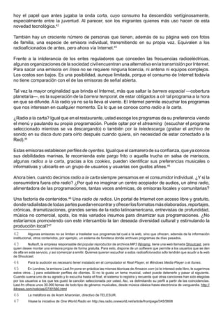 hoy el papel que antes jugaba la onda corta, cuyo consumo ha descendido vertiginosamente,
especialmente entre la juventud. Al parecer, son los migrantes quienes más uso hacen de esta
novedad tecnológica.42

También hay un creciente número de personas que tienen, además de su página web con fotos
de familia, una especie de emisora individual, transmitiendo en su propia voz. Equivalen a los
radioaficionados de antes, pero ahora vía Internet.43

Frente a la intolerancia de los entes reguladores que conceden las frecuencias radioeléctricas,
algunas organizaciones de la sociedad civil encuentran una alternativa en la transmisión por Internet.
Para sacar una emisora en línea no se requiere ninguna licencia, ni antena ni equipos complejos.
Los costos son bajos. Es una posibilidad, aunque limitada, porque el consumo de Internet todavía
no tiene comparación con el de las emisoras de señal abierta.

Tal vez la mayor originalidad que brinda el Internet, más que saltar la barrera espacial —cobertura
planetaria—, es la superación de la barrera temporal, de estar obligados a oír tal programa a la hora
en que se difunde. A la radio ya no se la lleva el viento. El Internet permite escuchar los programas
que nos interesan en cualquier momento. Es lo que se conoce como radio a la carta.

¿Radio a la carta? Igual que en el restaurante, usted escoge los programas de su preferencia viendo
el menú y pautando su propia programación. Puede optar por el streaming (escuchar el programa
seleccionado mientras se va descargando) o también por la teledescarga (grabar el archivo de
sonido en su disco duro para oírlo después cuando quiera, sin necesidad de estar conectado a la
Red).44

Estas emisoras establecen perfiles de oyentes. Igual que el camarero de su confianza, que ya conoce
sus debilidades marinas, le recomienda este pargo frito o aquella trucha en salsa de mariscos,
algunas radios a la carta, gracias a los cookies, pueden identificar sus preferencias musicales o
informativas y ubicarlo en un grupo de usuarios y usuarias con gustos afines.45

Ahora bien, cuando decimos radio a la carta siempre pensamos en el consumidor individual. ¿Y si la
consumidora fuera otra radio? ¿Por qué no imaginar un centro acopiador de audios, un alma radio,
alimentadora de las programaciones, tantas veces anémicas, de emisoras locales y comunitarias?

Una factoría de contenidos.46 Una radio de radios. Un portal de Internet con acceso libre y gratuito,
donde radialistas de todas partes puedan encontrar y ofrecer los formatos más elaborados, reportajes,
crónicas, dramatizaciones, grandes series de la radio latinoamericana, entrevistas de profundidad,
música no comercial, spots, los más variados insumos para dinamizar sus programaciones. ¿No
estaríamos promoviendo con este intercambio la tan deseada diversidad cultural y estimulando la
producción local?47
42         Algunas emisoras no se limitan a trasladar sus programas tal cual a la web, sino que ofrecen, además de la información
institucional, otros contenidos, por ejemplo, un sistema de fonoteca donde archivan programas de días pasados.
43        Nullsoft, la empresa responsable del popular reproductor de archivos MP3 Winamp, tiene una web llamada Shoutcast, para
quien desee montar una emisora propia de forma gratuita. Para esto, dispone de un software que permite a los usuarios que se den
de alta en este servicio, y así comenzar a emitir. Quienes quieran escuchar a estos radioaficionados sólo tendrán que acudir a la web
de Shoutcast.
44       Para la audición es necesario tener instalado en el computador el Real Player, el Windows Media Player o el Itunes.
45       En Londres, la emisora Last.fm pone en práctica las mismas técnicas de Amazon.com (si le interesó este libro, le sugerimos
estos otros…) para establecer perfiles de clientes. Si no le gusta un tema musical, usted puede detenerlo y pasar al siguiente.
Cuando suena uno de su agrado y lo escucha hasta el final, el sistema lo registra y recuerda qué otras canciones han sido elegidas
por los usuarios a los que les gustó la canción seleccionada por usted. Así, va delimitando su perfil a partir de las coincidencias.
Last.fm ofrece unos 30.000 temas de todo tipo de géneros musicales, desde música clásica hasta electrónica de vanguardia. http://
iblnews.com/noticias/07/81560.html
46       La metáfora es de Aram Aharonian, directivo de TELESUR.
47       Véase la iniciativa de One World Radio en http://es.radio.oneworld.net/article/frontpage/345/5608
 
