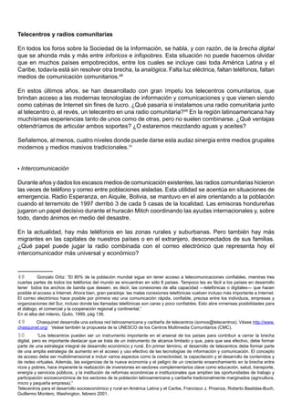 Telecentros y radios comunitarias

En todos los foros sobre la Sociedad de la Información, se habla, y con razón, de la brecha digital
que se ahonda más y más entre inforicos e infopobres. Esta situación no puede hacernos olvidar
que en muchos países empobrecidos, entre los cuales se incluye casi toda América Latina y el
Caribe, todavía está sin resolver otra brecha, la analógica. Falta luz eléctrica, faltan teléfonos, faltan
medios de comunicación comunitarios.48

En estos últimos años, se han desarrollado con gran ímpetu los telecentros comunitarios, que
brindan acceso a las modernas tecnologías de información y comunicaciones y que vienen siendo
como cabinas de Internet sin fines de lucro. ¿Qué pasaría si instalamos una radio comunitaria junto
al telecentro o, al revés, un telecentro en una radio comunitaria?49 En la región latinoamericana hay
muchísimas experiencias tanto de unos como de otras, pero no suelen combinarse. ¿Qué ventajas
obtendríamos de articular ambos soportes? ¿O estaremos mezclando aguas y aceites?

Señalemos, al menos, cuatro niveles donde puede darse esta audaz sinergia entre medios grupales
modernos y medios masivos tradicionales.50


• Intercomunicación

Durante años y dados los escasos medios de comunicación existentes, las radios comunitarias hicieron
las veces de teléfono y correo entre poblaciones aisladas. Esta utilidad se acentúa en situaciones de
emergencia. Radio Esperanza, en Aiquile, Bolivia, se mantuvo en el aire orientando a la población
cuando el terremoto de 1997 derribó 3 de cada 5 casas de la localidad. Las emisoras hondureñas
jugaron un papel decisivo durante el huracán Mitch coordinando las ayudas internacionales y, sobre
todo, dando ánimos en medio del desastre.

En la actualidad, hay más teléfonos en las zonas rurales y suburbanas. Pero también hay más
migrantes en las capitales de nuestros países o en el extranjero, desconectados de sus familias.
¿Qué papel puede jugar la radio combinada con el correo electrónico que representa hoy el
intercomunicador más universal y económico?


48         Gonzalo Ortiz: “El 80% de la población mundial sigue sin tener acceso a telecomunicaciones confiables, mientras tres
cuartas partes de todos los teléfonos del mundo se encuentran en sólo 8 países. Tampoco les es fácil a los países en desarrollo
tener todos los anchos de banda que deseen, es decir, las conexiones de alta capacidad —telefónicas o digitales— que hacen
posible el acceso a Internet. Ahora bien, gran paradoja: las malas conexiones telefónicas vuelven incluso más importante a Internet.
El correo electrónico hace posible por primera vez una comunicación rápida, confiable, precisa entre los individuos, empresas y
organizaciones del Sur, incluso donde las llamadas telefónicas son caras y poco confiables. Esto abre inmensas posibilidades para
el diálogo, el comercial y la cooperación regional y continental.”
En el alba del milenio, Quito, 1999, pág 136.
49      Chasquinet desarrolla una exitosa red latinoamericana y caribeña de telecentros (somos@telecentros). Véase http://www.
chasquinet.org/ Veáse también la propuesta de la UNESCO de los Centros Multimedia Comunitarios (CMC).
50         “Los telecentros pueden ser un instrumento importante en el arsenal de los países para contribuir a cerrar la brecha
digital, pero es importante destacar que se trata de un instrumento de alcance limitado y que, para que sea efectivo, debe formar
parte de una estrategia integral de desarrollo económico y rural. En primer término, el desarrollo de telecentros debe formar parte
de una amplia estrategia de aumento en el acceso y uso efectivo de las tecnologías de información y comunicación. El concepto
de acceso debe ser multidimensional e incluir varios aspectos como la conectividad, la capacitación y el desarrollo de contenidos y
de redes virtuales. Además, las exigencias de la nueva economía y el peligro de un creciente ensanchamiento en la brecha entre
ricos y pobres, hace imperante la realización de inversiones en sectores complementarios clave como educación, salud, transporte,
energía y servicios públicos, y la institución de reformas económicas e institucionales que amplíen las oportunidades de trabajo y
participación socioeconómica de los sectores de la población latinoamericana y caribeña tradicionalmente marginados (agricultura,
micro y pequeña empresa).”
Telecentros para el desarrollo socioeconómico y rural en América Latina y el Caribe, Francisco J. Proenza, Roberto Bastidas-Buch,
Guillermo Montero, Washington, febrero 2001.
 