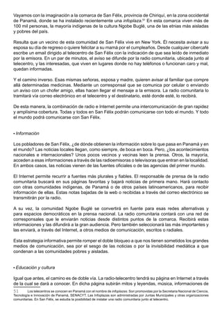 Vayamos con la imaginación a la comarca de San Félix, provincia de Chiriquí, en la zona occidental
de Panamá, donde se ha instalado recientemente una infoplaza.51 En esta comarca viven más de
100 mil personas, la mayoría indígenas de la cultura Ngobe Buglé, una de las etnias más aisladas
y pobres del país.

Resulta que un vecino de esta comunidad de San Félix vive en New York. Él necesita avisar a su
esposa su día de regreso o quiere felicitar a su mamá por el cumpleaños. Desde cualquier cibercafé
escribe un email dirigido al telecentro de San Félix con la indicación de que sea leído de inmediato
por la emisora. En un par de minutos, el aviso se difunde por la radio comunitaria, ubicada junto al
telecentro, y las interesadas, que viven en lugares donde no hay teléfonos o funcionan caro y mal,
quedan informadas.

Y el camino inverso. Esas mismas señoras, esposa y madre, quieren avisar al familiar que compre
allá determinadas medicinas. Mediante un corresponsal que se comunica por celular o enviando
un aviso con un chofer amigo, ellas hacen llegar el mensaje a la emisora. La radio comunitaria lo
tramitará vía correo electrónico en el telecentro y el destinatario, esté donde esté, lo recibirá.

De esta manera, la combinación de radio e Internet permite una intercomunicación de gran rapidez
y amplísima cobertura. Todas y todos en San Félix podrán comunicarse con todo el mundo. Y todo
el mundo podrá comunicarse con San Félix.


• Información

Los pobladores de San Félix, ¿de dónde obtienen la información sobre lo que pasa en Panamá y en
el mundo? Las noticias locales llegan, como siempre, de boca en boca. Pero, ¿los acontecimientos
nacionales e internacionales? Unos pocos vecinos y vecinas leen la prensa. Otros, la mayoría,
acceden a esas informaciones a través de las radioemisoras o televisoras que entran en la localidad.
En ambos casos, las noticias vienen de las fuentes oficiales o de las agencias del primer mundo.

El Internet permite recurrir a fuentes más plurales y fiables. El responsable de prensa de la radio
comunitaria buscará en sus páginas favoritas y bajará noticias de primera mano. Hará contacto
con otras comunidades indígenas, de Panamá o de otros países latinoamericanos, para recibir
información de ellas. Estas notas bajadas de la web o recibidas a través del correo electrónico se
transmitirán por la radio.

A su vez, la comunidad Ngobe Buglé se convertirá en fuente para esas redes alternativas y
para espacios democráticos en la prensa nacional. La radio comunitaria contará con una red de
corresponsales que le enviarán noticias desde distintos puntos de la comarca. Recibirá estas
informaciones y las difundirá a la gran audiencia. Pero también seleccionará las más importantes y
las enviará, a través del Internet, a otros medios de comunicación, escritos o radiales.

Esta estrategia informativa permite romper el doble bloqueo a que nos tienen sometidos los grandes
medios de comunicación, sea por el sesgo de las noticias o por la invisibilidad mediática a que
condenan a las comunidades pobres y aisladas.


• Educación y cultura

Igual que antes, el camino es de doble vía. La radio-telecentro tendrá su página en Internet a través
de la cual se dará a conocer. En dicha página subirán mitos y leyendas, música, informaciones de
51       Los telecentros se conocen en Panamá con el nombre de infoplazas. Son promovidas por la Secretaria Nacional de Ciencia,
Tecnología e Innovación de Panamá, SENACYT. Las Infoplazas son administradas por Juntas Municipales y otras organizaciones
comunitarias. En San Félix, se estudia la posibilidad de instalar una radio comunitaria junto al telecentro.
 