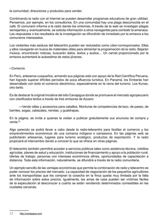la comunidad, direcciones y productos para vender.

Combinando la radio con el Internet se pueden desarrollar programas educativos de gran utilidad.
Pensemos, por ejemplo, en los consultorios. En una comunidad hay una plaga desconocida en el
café. El comunero informa a la radio dando los síntomas. A través de la web se investigan plagas
semejantes y, eventualmente, se solicita información a otros navegantes para combatir la amenaza.
Las respuestas o los resultados de la investigación se difundirán de inmediato por la emisora a los
comuneros interesados.

Los visitantes más asiduos del telecentro pueden ser reclutados como ciber-corresponsales. Ellas
y ellos navegarán en busca de materiales útiles para alimentar la programación de la radio. Bajarán
música, encontrarán noticias, buscarán datos, textos y audios… Un carnet proporcionado por la
emisora aumentará la autoestima de estos jóvenes.


• Comercio

En Perú, artesanos cusqueños, armando sus páginas web con apoyo de la Red Científica Peruana,
han logrado superar difíciles períodos de poca afluencia turística. En Panamá, los Emberás han
desarrollado con éxito el comercio electrónico, especialmente en la rama del turismo. Los Kunas,
otro tanto.

Es de destacar la original iniciativa del sitio Canajagua donde se promueve el mercado agropecuario
con clasificados leídos a través de tres emisoras de Azuero:

       —Vendo sillas y accesorios para caballos. Monturas de competencias de lazo, de paseo, de
barriles, sogas, cabezales, riendas, y gualdrapas.

En la página, se invita a quienes la visitan a publicar gratuitamente sus anuncios de compra y
venta.52

Algo parecido se podrá llevar a cabo desde la radio-telecentro para facilitar el comercio y los
emprendimientos económicos de una comarca indígena o campesina. En las páginas web se
publicitarán artesanías, lugares para turismo ecológico, productos de exportación. Y la radio
propiciará el intercambio dando a conocer lo que se ofrece en otras páginas.

El telecentro también permitirá acceder a servicios públicos tales como asistencia técnica, créditos
agrícolas, planes de salud y educación, instituciones de financiamiento y apoyo a la población rural,
ofertas de trabajo, personas con intereses económicos afines, oportunidades de capacitación a
distancia. Toda esta información, naturalmente, se difundirá a través de la radio comunitaria.

Un ejemplo sencillo de las ventajas económicas que permite la combinación de radio y telecentro es
poder conocer los precios del mercado. La capacidad de negociación de los pequeños agricultores
ante los transportistas que les compran la cosecha en la finca queda muy limitada por la falta
de información sobre estos precios. Igualmente, las amas de casa pueden ser víctimas fáciles
de la especulación al desconocer a cuánto se están vendiendo determinados comestibles en las
ciudades cercanas.




52     http://canajagua.com
 