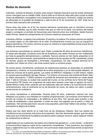 Bodas de diamante

Colombia, veredas de Boyacá. El padre José Joaquín Salcedo descubre que las ondas hertzianas
corren más ligero que su caballo Califa. Que la radio es el vehículo adecuado para cumplir la doble
misión de alfabetizar y evangelizar a los campesinos de su parroquia. Visionario, instala una antena
de aficionado en el pueblito de Sutatenza y sale al aire el 16 de noviembre de 1947. Esta fue la
primera radio educativa del continente.

Pocos años más tarde, en el 52, los mineros bolivianos comprueban que un micrófono convoca
más que mil volantes, que la radio moviliza más que un mitin en la plaza. Los obreros del estaño
exigen y consiguen un puñado de frecuencias para intercomunicar sus sindicatos, desde Huanuni
hasta Ánimas, desde los campamentos de Corocoro hasta los socavones de Potosí.

Colombia y Bolivia. La iglesia y los sindicatos. El espíritu y la materia. Por ambos caminos se exploró
en nuestra región un uso alternativo de la radio, el extraordinario invento con que se inauguró la
galaxia electrónica. Por ambos caminos se puso en práctica la responsabilidad social propia de los
medios de comunicación.53

Las emisoras comunitarias no nacieron ayer. Están cumpliendo 60 años de servicios radiofónicos.
En estas seis décadas, iniciativas como las de Sutatenza y las radios mineras se han multiplicado
por toda la geografía latinoamericana y caribeña. Nuevos actores se han hecho presentes en el
escenario de la comunicación, aprovechando la baratura de los equipos de FM: estudiantes, juntas
de vecinos, grupos de ecologistas y feministas, cooperativas, los más variados sectores de la
sociedad civil. Hasta los niños y las niñas quieren tener su emisora propia.

No somos pocos. Actualmente, centenares de experiencias exitosas se desarrollan en ambientes
campesinos y urbanos, en la profundidad de la selva amazónica y en el interminable altiplano, en
todos los rincones de la patria grande. Las radios de AREALP, instaladas a 4,200 metros, hablan
en aymara para la población del lago Titicaca. Y en el llano, en la punta más oriental de Brasil, falan
as radios educadoras. Y SAKS coordina un puñado de emisoras que transmiten en creole desde
Ayiti. Y allá en Ushuaia, la ciudad más austral del mundo, en los confines de la Tierra del Fuego,
se encuentra FM Centro con programas de salud para quienes viven bajo el agujero de ozono.
Desde México hasta Chile, pasando por las bulliciosas islas del Caribe y la insurreccional cintura
centroamericana, todo el continente se ha ido llenando de voces, de radios con sabor a pueblo,
constructoras de ciudadanía.

No somos clandestinos ni antisociales. Durante estos 60 años, audiencias masivas han visto
reflejados sus gustos y sus intereses en nuestras programaciones. Las emisoras comunitarias han
servido de correos sin estampillas y de teléfonos al aire libre. Han servido para enseñar a leer
a miles de analfabetos y para aprender a contar los días mal pagados por el patrón a miles de
explotados. Han servido para hacer vacunar a los pequeños, para hacer hablar a las adultas. Y para
acompañar la alegría de la fiesta.

Radios que han dado aliento en la mala hora de las dictaduras militares. Que han abierto los
micrófonos en los momentos más duros de la represión. Que han derramado sangre, que han dado
vidas para que la libertad de la palabra prevalezca sobre cualquier censura, sobre cualquier intento
de condenarnos al silencio.

Legitimadas por sus audiencias, las radios comunitarias han ganado ya —y con creces— el derecho
al reconocimiento legal por parte de los organismos competentes. Y eso queremos, eso exigimos:
leyes y reglamentos que no sólo autoricen, sino promuevan estas experiencias donde se ejercita la
53      Con razón, el Consejo Mundial para la Radio y la Televisión, CMRTV, nos recuerda que el servicio público concierne a todo
medio de comunicación, sea cual sea su modelo de propiedad o sus intereses comerciales.
 