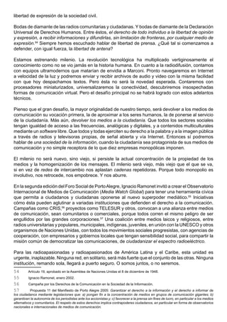 libertad de expresión de la sociedad civil.

Bodas de diamante de las radios comunitarias y ciudadanas. Y bodas de diamante de la Declaración
Universal de Derechos Humanos. Entre éstos, el derecho de todo individuo a la libertad de opinión
y expresión, a recibir informaciones y difundirlas, sin limitación de fronteras, por cualquier medio de
expresión.54 Siempre hemos escuchado hablar de libertad de prensa. ¿Qué tal si comenzamos a
defender, con igual fuerza, la libertad de antena?

Estamos estrenando milenio. La revolución tecnológica ha multiplicado vertiginosamente el
conocimiento como no se vio jamás en la historia humana. En cuanto a la radiodifusión, contamos
con equipos ultramodernos que matarían de envidia a Marconi. Pronto navegaremos en Internet
a velocidad de la luz y podremos enviar y recibir archivos de audio y video con la misma facilidad
con que hoy despachamos textos. Pero ésta no será la novedad esperada. Contaremos con
procesadores miniaturizados, universalizaremos la conectividad, descubriremos insospechadas
formas de comunicación virtual. Pero el desafío principal no se habrá logrado con estos adelantos
técnicos.

Pienso que el gran desafío, la mayor originalidad de nuestro tiempo, será devolver a los medios de
comunicación su vocación primera, la de aproximar a los seres humanos, la de ponerse al servicio
de la ciudadanía. Más aún, devolver los medios a la ciudadanía. Que todos los sectores sociales
tengan igualdad de acceso a las frecuencias, analógicas y digitales, y a contenidos multiculturales
mediante un software libre. Que todos y todas ejerciten su derecho a la palabra y a la imagen pública
a través de radios y televisoras propias, de señal abierta y vía Internet. Entonces sí podremos
hablar de una sociedad de la información, cuando la ciudadanía sea protagonista de sus medios de
comunicación y no simple receptora de lo que diez empresas monopólicas imponen.

El milenio no será nuevo, sino viejo, si persiste la actual concentración de la propiedad de los
medios y la homogenización de los mensajes. El milenio será viejo, más viejo que el que se va,
si en vez de redes de intercambio nos aplastan cadenas repetidoras. Porque todo monopolio es
involutivo, nos retrocede, nos empobrece. Y nos aburre.

En la segunda edición del Foro Social de Porto Alegre, Ignacio Ramonet invitó a crear el Observatorio
Internacional de Medios de Comunicación (Media Watch Global) para tener una herramienta cívica
que permita a ciudadanos y ciudadanas oponerse al nuevo superpoder mediático.55 Iniciativas
cómo ésta pueden aglutinar a variadas instituciones que defienden el derecho a la comunicación.
Campañas como CRIS,56 proyectos como TELESUR y otros, convocan a una alianza entre medios
de comunicación, sean comunitarios o comerciales, porque todos corren el mismo peligro de ser
engullidos por las grandes corporaciones.57 Una coalición entre medios laicos y religiosos, entre
radios universitarias y populares, municipales, indígenas, juveniles, en unión con la UNESCO y otros
organismos de Naciones Unidas, con todos los movimientos sociales progresistas, con agencias de
cooperación, con empresarios y gobiernos locales que tengan sensibilidad social, para compartir la
misión común de democratizar las comunicaciones, de ciudadanizar el espectro radioeléctrico.

Para las radioapasionadas y radioapasionados de América Latina y el Caribe, esta unidad es
urgente, inaplazable. Ninguna red, en solitario, será más fuerte que el conjunto de las otras. Ninguna
institución, remando sola, llegará a puerto seguro. O somos juntos, o no seremos.
54        Artículo 19, aprobado en la Asamblea de Naciones Unidas el 8 de diciembre de 1948.
55        Ignacio Ramonet, enero 2002.
56        Campaña por los Derechos de la Comunicación en la Sociedad de la Información.
57         Propuesta 11 del Manifiesto de Porto Alegre 2005: Garantizar el derecho a la información y el derecho a informar de
los ciudadanos mediante legislaciones que: a) pongan fin a la concentración de medios en grupos de comunicación gigantes; b)
garanticen la autonomía de los periodistas ante los accionistas y; c) favorecer a la prensa sin fines de lucro, en particular a los medios
alternativos y comunitarios. El respeto de estos derechos implica contrapoderes ciudadanos, en particular en forma de observatorios
nacionales e internacionales de medios de comunicación.
 