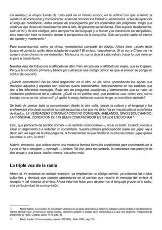 En realidad, la mayor fuente de ruido está en el mismo emisor, en la actitud con que enfrenta la
aventura de comunicar y comunicarse. Antes de conocer los formatos, las técnicas, antes de aprender
el lenguaje radiofónico, antes incluso de preocuparme por los contenidos del programa, tengo que
sentir un vivo deseo de relacionarme con el otro, de ganarme su confianza. Esto supone desdoblarme,
salir de mí y de mis códigos, para apropiarme del lenguaje y el humor y la manera de ser del público,
para repensar toda mi emisión desde la perspectiva de la recepción. Sólo así podré captar el interés
del oyente y mantenerlo.3

Para comunicarnos, como ya vimos, necesitamos compartir un código. Ahora bien, ¿quién debe
buscar el contacto, quién debe adaptarse a quién? El emisor, naturalmente. Si yo voy a China, no me
quejaré si los chinos no me entienden. Me toca a mí, como dice el sabio refrán, hacer lo que viere en
el país a donde fuere.

Nuestra vieja del Cibao era analfabeta en latín. Pero el cura era analfabeto en viejas, que es lo grave.
Porque la condición primera y básica para alcanzar ese código común es que el emisor se ponga en
actitud de buscarlo.

¿Dónde encontrarlo? No es difícil responder: en el otro, en los otros, aprendiendo los signos que
manejan aquellos y aquellas con quienes quiero relacionarme, interesándome en los sentidos que
dan a los diferentes mensajes. Ésas son las preguntas acuciantes y permanentes que se hace un
verdadero profesional de la palabra: ¿Cuál es mi público real, qué palabras usa, cómo vive, cómo
trabaja, cómo se ríe, cómo es? ¿A quién le estoy hablando cuando tengo un micrófono delante?

Se trata de pensar toda la comunicación desde la otra orilla, desde la cultura y el lenguaje y las
preferencias y la clase social de los radioescuchas a los que me dirijo. Va en mayúsculas la enseñanza
de Kaplún: LA VERDADERA COMUNICACION NO COMIENZA HABLANDO, SINO ESCUCHANDO.
LA PRINCIPAL CONDICION DE UN BUEN COMUNICADOR ES SABER ESCUCHAR.4

Esto, que parecería de sentido común —de sentido comunicativo—, no lo es tanto. Cuando vamos a
idear un argumento o a redactar un comentario, nuestra primera preocupación suele ser ¿qué voy a
decir yo?, en lugar de la otra pregunta, la fundamental, la que facilitaría mucho las cosas: ¿qué quiere
escuchar el otro, la otra?

Habría, entonces, que voltear como una media la famosa formulita conductista para comenzarla en la
r y no en la e: receptor ⇒ mensaje ⇒ emisor. Tal vez, para no olvidarlo, la naturaleza nos proveyó de
dos orejas y una boca: hablar menos, escuchar más.



La triple voz de la radio
Ahora sí. Ya estamos en actitud receptiva, ya empleamos un código común, ya evitamos los ruidos
culturales y técnicos que pueden presentarse en el camino que recorre el mensaje del emisor al
receptor y del receptor al emisor. Ahora estamos listos para asomarnos al lenguaje propio de la radio,
a la particularidad de su expresión.




3         Mario Kaplún: La cuestión de los códigos verbales no se agota diciendo que debemos adaptar nuestro código al del destinatario;
implica también que, al menos en cierta medida, debemos adoptar el código de la comunidad a la que nos dirigimos. Producción de
programas de radio. Ciespal, Quito, 1978, pág. 86.
4        Mario Kaplún, El comunicador popular. CIESPAL, Quito,1985, pág 119.
 