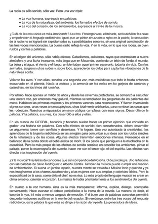 La radio es sólo sonido, sólo voz. Pero una voz triple:

        La voz humana, expresada en palabras.
        La voz de la naturaleza, del ambiente, los llamados efectos de sonido.
        La voz del corazón, de los sentimientos, expresada a través de la música.


¿Cuál de las tres voces es más importante? Las tres. Postergar una, eliminarla, sería debilitar las otras
y empobrecer el lenguaje radiofónico. Igual que un pintor sin azules o rojos en la paleta, la seducción
de la radio no se logrará sin explotar todas su s posibilidades sonoras, sin una original combinación de
las tres voces mencionadas. La buena radio refleja la vida. Y en la vida, en lo que nos rodea, se oyen
ruidos y cantos y palabras.

En el origen del universo, sólo había efectos. Cataclismos, colisiones, rayos que estrenaban la nueva
atmósfera y una lluvia incesante, más larga que en Macondo, poniendo un telón de fondo al mundo.
La tierra y el agua, el viento y el fuego, ambientaban aquel primer escenario, todavía sin vida. Con los
animales, surgieron otros ruidos y, sobre todo, aparecieron los oídos para captar las vibraciones de la
naturaleza sorda.

Volaron las aves. Y con ellas, sonaba una segunda voz, más melodiosa que todo lo hasta entonces
escuchado en el planeta. Nacía la música y la armonía de las notas en los gorjeos de canarios y
calandrias, en los trinos del ruiseñor.

Por último, hace apenas un millón de años y desde las cavernas protectoras, se comenzó a escuchar
una tercera voz, por entonces muy gutural, mientras se templaban las gargantas de los parientes del
mono. Hablaron las primeras mujeres y los primeros varones para reconocerse. Y fueron inventando
signos sonoros, unas veces onomatopéyicos, otras totalmente arbitrarios, para nombrar las cosas que
les rodeaban. Nuestros antepasados armaron códigos complejos con esos signos. Desarrollaron la
palabra. Y la palabra, a su vez, los desarrolló a ellos y ellas.

En los cursos de CIESPAL, becarios y becarias suelen hacer un primer ejercicio que consiste en
grabar una historia sin palabras. Con sólo efectos de sonido bien concatenados, deben desarrollar
un argumento breve con conflicto y desenlace. Y lo logran. Una vez autorizada la creatividad, los
aprendices de la brujería radiofónica se las arreglan para comunicar sus ideas con los ruidos simples
de la naturaleza y de las cosas. Algunos efectos transmiten emociones intensas. Pensemos en el
balanceo de la cunita donde el bebé acaba de morir. O los pasos que persiguen a la muchacha en la
oscuridad. Pero lo más propio de los efectos de sonido consiste en describir los ambientes, pintar el
paisaje, poner la escenografía del cuento, hacer ver con el tercer ojo, el del espíritu. Los efectos van
directo a la imaginación del oyente.

¿Y la música? Hay letras de canciones que son compendios de filosofía. O de psicología. Uno reflexiona
con las baladas de Silvio Rodríguez o Alberto Cortés. También la música puede cumplir una función
de ambientación. Si suena un jarabe tapatío, nuestra mente se traslada a México lindo y querido y ya
nos imaginamos a los charros zapateando y a las mujeres con sus amplias y coloridas faldas. Pero la
especialidad de la casa, como diría el chef, no es ésa. Lo más propio del lenguaje musical es crear un
clima emotivo, calentar el corazón. La música le habla prioritariamente a los sentimientos del oyente.

En cuanto a la voz humana, ésta es la más transparente: informa, explica, dialoga, acompaña
conversando. Hace avanzar el debate periodístico o la trama de la novela. La manera de decir, el
tono de la voz, irá más o menos cargado de emoción. Y el buen uso de palabras concretas permitirá
despertar imágenes auditivas en la mente del receptor. Sin embargo, entre las tres voces del lenguaje
radiofónico, es la palabra la que más se dirige a la razón del oyente. La generadora de ideas.
 