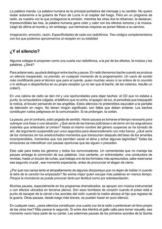 La palabra manda. La palabra humana es la principal portadora del mensaje y su sentido. No quiero
restar autonomía a la guitarra de Paco de Lucía ni al crepitar del fuego. Pero en un programa de
radio, es nuestra voz la que protagoniza la emisión, mientras las otras dos la refuerzan, la destacan.
Imprescindibles las tres, la palabra humana gana color y calor con los efectos sonoros y la música.
Llegó de última al mundo y, sin embargo, sus hermanas mayores se ponen felices a su servicio.

Imaginación, emoción, razón. Especificidades de cada voz radiofónica. Tres códigos complementarios
con los que podemos aproximarnos al receptor en su totalidad.



¿Y el silencio?

Algunos colegas lo proponen como una cuarta voz radiofónica, a la par de los efectos, la música y las
palabras. ¿Será?

Para aclarar esto, ayudará distinguir entre bache y pausa. En radio llamamos bache cuando se produce
un silencio inesperado, no previsto, en cualquier momento de la programación. Un vacío de sonido
más mortificante para el técnico que para el oyente, quien muchas veces ni se entera de lo ocurrido
o lo atribuye a desperfectos en su propio receptor (¡a no ser que el bache, de tan extenso, resulte un
cráter!).

En una cabina de radio se dan mil y una oportunidades para dejar baches: el CD que no estaba a
punto, la computadora colgada, el teléfono que no entra, el apagón de luz, el periodista que traspapeló
la noticia, el locutor pensando en las angelitas. Estos silencios no pretendidos equivalen a la pantalla
de televisión en negro. No tienen ningún significado, son fallas que deben evitarse. Los baches
constituyen ruidos peligrosos en la comunicación. Si se prolongan, la cortan.

La pausa, por el contrario, está cargada de sentido. Hacer pausas es tomarse el tiempo necesario para
subrayar una frase o una situación. ¿Qué sería de las tramas policíacas o de terror sin los angustiosos
instantes que anteceden al crimen? Hasta el mismo nombre del género suspense se ha tomado de
ahí, del argumento suspendido por unos segundos para desencadenarlo con más fuerza. ¿Qué sería
de los romances sin los amelcochados momentos que transcurren después del beso de los amantes
incomprendidos, momentos que nos permiten vaciar el alma y echar algunas lagrimitas? Todas las
emociones se intensifican con pausas oportunas que las siguen o preceden.

Esto vale para todos los géneros y todos los comunicadores. Un comentarista que no maneja las
pausas arriesga la convicción de sus palabras. Una cantante, un entrevistador, una conductora de
revistas, hasta un locutor de cuñas, que trabaja uno de los formatos más apresurados, sabe reservarse
ese segundo crucial , ese momento expectante, antes de pronunciar el slogan de cierre.

¿Por qué nos cansa tanto el atropellamiento de algunos discjockeys que no dejan de hablar ni cuando
la letra de la canción ha empezado? No anima mejor quien escupe más palabras en menos tiempo.
Porque la monotonía se puede provocar tanto por lentitud como por sobreexcitación.

Muchas pausas, especialmente en los programas dramatizados, se apoyan con música instrumental
o con efectos ubicados en terceros planos. Son esos bombeos de corazón cuando el preso está a
punto de escapar de la cárcel o los acordes del violín cuando la madre abraza al hijo que regresa de
la guerra. Otras pausas, desde luego más breves, se pueden hacer en puro silencio.

En cualquier caso, ¿esos silencios constituyen una cuarta voz de la radio o pertenecen al ritmo propio
de las otras tres? Más parece lo segundo. Si entre dos kikirikís el gallo calla para tomar resuello, ese
momento vacío hace parte de su cantar. Las solemnes pausas de los primeros acordes de la Quinta
 