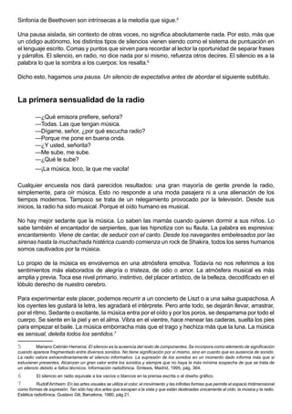Sinfonía de Beethoven son intrínsecas a la melodía que sigue.5

Una pausa aislada, sin contexto de otras voces, no significa absolutamente nada. Por esto, más que
un código autónomo, los distintos tipos de silencios vienen siendo como el sistema de puntuación en
el lenguaje escrito. Comas y puntos que sirven para recordar al lector la oportunidad de separar frases
y párrafos. El silencio, en radio, no dice nada por sí mismo, refuerza otros decires. El silencio es a la
palabra lo que la sombra a los cuerpos: los resalta.6

Dicho esto, hagamos una pausa. Un silencio de expectativa antes de abordar el siguiente subtítulo.



La primera sensualidad de la radio

         —¿Qué emisora prefiere, señora?
         —Todas. Las que tengan música.
         —Dígame, señor, ¿por qué escucha radio?
         —Porque me pone en buena onda.
         —¿Y usted, señorita?
         —Me sube, me sube.
         —¿Qué le sube?
         —¡La música, loco, la que me vacila!

Cualquier encuesta nos dará parecidos resultados: una gran mayoría de gente prende la radio,
simplemente, para oír música. Esto no responde a una moda pasajera ni a una alienación de los
tiempos modernos. Tampoco se trata de un relegamiento provocado por la televisión. Desde sus
inicios, la radio ha sido musical. Porque el oído humano es musical.

No hay mejor sedante que la música. Lo saben las mamás cuando quieren dormir a sus niños. Lo
sabe también el encantador de serpientes, que las hipnotiza con su flauta. La palabra es expresiva:
encantamiento. Viene de cantar, de seducir con el canto. Desde los navegantes embelesados por las
sirenas hasta la muchachada histérica cuando comienza un rock de Shakira, todos los seres humanos
somos cautivados por la música.

Lo propio de la música es envolvernos en una atmósfera emotiva. Todavía no nos referimos a los
sentimientos más elaborados de alegría o tristeza, de odio o amor. La atmósfera musical es más
amplia y previa. Toca ese nivel primario, instintivo, del placer artístico, de la belleza, decodificado en el
lóbulo derecho de nuestro cerebro.

Para experimentar este placer, podemos recurrir a un concierto de Liszt o a una salsa guapachosa. A
los oyentes les gustará la letra, les agradará el intérprete. Pero ante todo, se dejarán llevar, arrastrar,
por el ritmo. Sedante o excitante, la música entra por el oído y por los poros, se desparrama por todo el
cuerpo. Se siente en la piel y en el alma. Vibra en el vientre, hace menear las caderas, suelta los pies
para empezar el baile. La música emborracha más que el trago y hechiza más que la luna. La música
es sensual, deleita todos los sentidos.7

5         Mariano Cebrián Herreros: El silencio es la ausencia del resto de componentes. Se incorpora como elemento de significación
cuando aparece fragmentado entre diversos sonidos. No tiene significación por sí mismo, sino en cuanto que es ausencia de sonido.
La radio valora extraordinariamente el silencio informativo. La supresión de los sonidos en un momento dado informa más que si
estuvieran presentes. Alcanzan un gran valor entre los sonidos y siempre que no haya la más mínima sospecha de que se trata de
un silencio debido a fallos técnicos. Información radiofónica. Síntesis, Madrid, 1995, pág. 364.
6         El silencio en radio equivale a los vacíos o blancos en la prensa escrita o el diseño gráfico.
7         Rudolf Arnheim: En las artes visuales se utiliza el color, el movimiento y las infinitas formas que permite el espacio tridimensional
como formas de expresión. Tan sólo hay dos artes que escapan a la vista y que están destinadas únicamente al oído: la música y la radio.
Estética radiofónica. Gustavo Gili, Barcelona, 1980, pág 21.
 