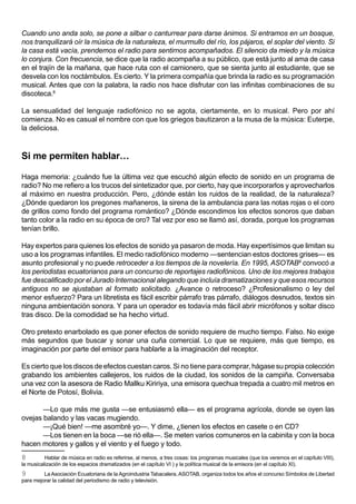 Cuando uno anda solo, se pone a silbar o canturrear para darse ánimos. Si entramos en un bosque,
nos tranquilizará oír la música de la naturaleza, el murmullo del río, los pájaros, el soplar del viento. Si
la casa está vacía, prendemos el radio para sentirnos acompañados. El silencio da miedo y la música
lo conjura. Con frecuencia, se dice que la radio acompaña a su público, que está junto al ama de casa
en el trajín de la mañana, que hace ruta con el camionero, que se sienta junto al estudiante, que se
desvela con los noctámbulos. Es cierto. Y la primera compañía que brinda la radio es su programación
musical. Antes que con la palabra, la radio nos hace disfrutar con las infinitas combinaciones de su
discoteca.8

La sensualidad del lenguaje radiofónico no se agota, ciertamente, en lo musical. Pero por ahí
comienza. No es casual el nombre con que los griegos bautizaron a la musa de la música: Euterpe,
la deliciosa.



Si me permiten hablar…

Haga memoria: ¿cuándo fue la última vez que escuchó algún efecto de sonido en un programa de
radio? No me refiero a los trucos del sintetizador que, por cierto, hay que incorporarlos y aprovecharlos
al máximo en nuestra producción. Pero, ¿dónde están los ruidos de la realidad, de la naturaleza?
¿Dónde quedaron los pregones mañaneros, la sirena de la ambulancia para las notas rojas o el coro
de grillos como fondo del programa romántico? ¿Dónde escondimos los efectos sonoros que daban
tanto color a la radio en su época de oro? Tal vez por eso se llamó así, dorada, porque los programas
tenían brillo.

Hay expertos para quienes los efectos de sonido ya pasaron de moda. Hay expertísimos que limitan su
uso a los programas infantiles. El medio radiofónico moderno —sentencian estos doctores grises— es
asunto profesional y no puede retroceder a los tiempos de la novelería. En 1995, ASOTAB9 convocó a
los periodistas ecuatorianos para un concurso de reportajes radiofónicos. Uno de los mejores trabajos
fue descalificado por el Jurado Internacional alegando que incluía dramatizaciones y que esos recursos
antiguos no se ajustaban al formato solicitado. ¿Avance o retroceso? ¿Profesionalismo o ley del
menor esfuerzo? Para un libretista es fácil escribir párrafo tras párrafo, diálogos desnudos, textos sin
ninguna ambientación sonora. Y para un operador es todavía más fácil abrir micrófonos y soltar disco
tras disco. De la comodidad se ha hecho virtud.

Otro pretexto enarbolado es que poner efectos de sonido requiere de mucho tiempo. Falso. No exige
más segundos que buscar y sonar una cuña comercial. Lo que se requiere, más que tiempo, es
imaginación por parte del emisor para hablarle a la imaginación del receptor.

Es cierto que los discos de efectos cuestan caros. Si no tiene para comprar, hágase su propia colección
grabando los ambientes callejeros, los ruidos de la ciudad, los sonidos de la campiña. Conversaba
una vez con la asesora de Radio Mallku Kiririya, una emisora quechua trepada a cuatro mil metros en
el Norte de Potosí, Bolivia.

       —Lo que más me gusta —se entusiasmó ella— es el programa agrícola, donde se oyen las
ovejas balando y las vacas mugiendo.
       —¡Qué bien! —me asombré yo—. Y dime, ¿tienen los efectos en casete o en CD?
       —Los tienen en la boca —se rió ella—. Se meten varios comuneros en la cabinita y con la boca
hacen motores y gallos y el viento y el fuego y todo.
8         Hablar de música en radio es referirse, al menos, a tres cosas: los programas musicales (que los veremos en el capítulo VIII),
la musicalización de los espacios dramatizados (en el capítulo VI ) y la política musical de la emisora (en el capítulo XI).
9        La Asociación Ecuatoriana de la Agroindustria Tabacalera, ASOTAB, organiza todos los años el concurso Símbolos de Libertad
para mejorar la calidad del periodismo de radio y televisión.
 