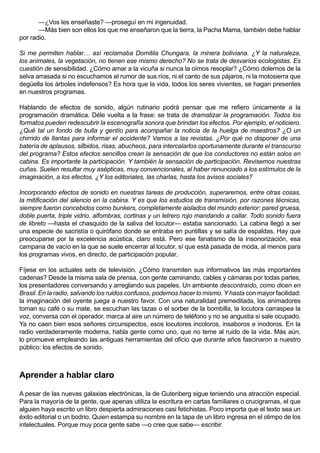 —¿Vos les enseñaste? —proseguí en mi ingenuidad.
       —Más bien son ellos los que me enseñaron que la tierra, la Pacha Mama, también debe hablar
por radio.

Si me permiten hablar… así reclamaba Domitila Chungara, la minera boliviana. ¿Y la naturaleza,
los animales, la vegetación, no tienen ese mismo derecho? No se trata de desvaríos ecologistas. Es
cuestión de sensibilidad. ¿Cómo amar a la vicuña si nunca la oímos resoplar? ¿Cómo dolernos de la
selva arrasada si no escuchamos el rumor de sus ríos, ni el canto de sus pájaros, ni la motosierra que
degüella los árboles indefensos? Es hora que la vida, todos los seres vivientes, se hagan presentes
en nuestros programas.

Hablando de efectos de sonido, algún rutinario podrá pensar que me refiero únicamente a la
programación dramática. Déle vuelta a la frase: se trata de dramatizar la programación. Todos los
formatos pueden redescubrir la escenografía sonora que brindan los efectos. Por ejemplo, el noticiero.
¿Qué tal un fondo de bulla y gentío para acompañar la noticia de la huelga de maestros? ¿O un
chirrido de llantas para informar el accidente? Vamos a las revistas. ¿Por qué no disponer de una
batería de aplausos, silbidos, risas, abucheos, para intercalarlos oportunamente durante el transcurso
del programa? Estos efectos sencillos crean la sensación de que los conductores no están solos en
cabina. Es importante la participación. Y también la sensación de participación. Revisemos nuestras
cuñas. Suelen resultar muy asépticas, muy convencionales, al haber renunciado a los estímulos de la
imaginación, a los efectos. ¿Y los editoriales, las charlas, hasta los avisos sociales?

Incorporando efectos de sonido en nuestras tareas de producción, superaremos, entre otras cosas,
la mitificación del silencio en la cabina. Y es que los estudios de transmisión, por razones técnicas,
siempre fueron concebidos como bunkers, completamente aislados del mundo exterior: pared gruesa,
doble puerta, triple vidrio, alfombras, cortinas y un letrero rojo mandando a callar. Todo sonido fuera
de libreto —hasta el chasquido de la saliva del locutor— estaba sancionado. La cabina llegó a ser
una especie de sacristía o quirófano donde se entraba en puntillas y se salía de espaldas. Hay que
preocuparse por la excelencia acústica, claro está. Pero ese fanatismo de la insonorización, esa
campana de vacío en la que se suele encerrar al locutor, sí que está pasada de moda, al menos para
los programas vivos, en directo, de participación popular.

Fíjese en los actuales sets de televisión. ¿Cómo transmiten sus informativos las más importantes
cadenas? Desde la misma sala de prensa, con gente caminando, cables y cámaras por todas partes,
los presentadores conversando y arreglando sus papeles. Un ambiente descontraído, como dicen en
Brasil. En la radio, salvando los ruidos confusos, podemos hacer lo mismo. Y hasta con mayor facilidad:
la imaginación del oyente juega a nuestro favor. Con una naturalidad premeditada, los animadores
toman su café o su mate, se escuchan las tazas o el sorber de la bombilla, la locutora carraspea la
voz, conversa con el operador, marca al aire un número de teléfono y no se angustia si sale ocupado.
Ya no caen bien esos señores circunspectos, esos locutores incoloros, insaboros e inodoros. En la
radio verdaderamente moderna, habla gente como uno, que no teme al ruido de la vida. Más aún,
lo promueve empleando las antiguas herramientas del oficio que durante años fascinaron a nuestro
público: los efectos de sonido.



Aprender a hablar claro

A pesar de las nuevas galaxias electrónicas, la de Gutenberg sigue teniendo una atracción especial.
Para la mayoría de la gente, que apenas utiliza la escritura en cartas familiares o crucigramas, el que
alguien haya escrito un libro despierta admiraciones casi fetichistas. Poco importa que el texto sea un
éxito editorial o un bodrio. Quien estampa su nombre en la tapa de un libro ingresa en el olimpo de los
intelectuales. Porque muy poca gente sabe —o cree que sabe— escribir.
 