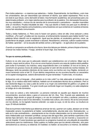 Pero todos sabemos —o creemos que sabemos— hablar. Especialmente, los bachilleres, y aún mas
los universitarios, dan por descontado que dominan el idioma, que saben expresarse. Pero no es
oro todo lo que reluce, como demostró el betún. Esa formación académica, tan provechosa para una
determinada profesión, a lo mejor estorba para la profesión de la palabra. Con demasiada frecuencia,
los muy estudiados —incluso los de ciencias de la comunicación o periodismo— resultan inservibles
ante un micrófono. Prueba indudable de esto —hay que decirlo a media voz para que no ofender a
nadie— es que los mejores comunicadores y comunicadoras con que contamos en nuestras emisoras
nunca han estudiado comunicación.

Todos y todas hablamos, sí. Pero unos lo hacen con gracia y otros sin ella. Unos seducen y otros
mortifican. ¿Por qué? ¿Cuáles son los recursos, el entrenamiento necesario para hablar bonito? Las
palabras tienen relación con la vegetación. Igual que las plantas, el vocabulario germina, crece, se
puede llenar de plagas, puede reverdecer o secarse. Necesitamos, entonces, cultivar nuestra manera
de hablar, aprender —en la escuela del sentido común y del ingenio— la agricultura de la palabra.

Cuando un campesino se enfrenta a la chacra, tiene dos labores por delante: primero limpiar el terreno,
arrancar las malas hierbas. Y luego, sembrar el buen trigo. Eso haremos.


Ya que no somos profundos…

Cultura no es otra cosa que la adecuada relación que establecemos con el entorno. Mejor sea la
relación, mayor será la cultura. Si yo vivo en zona tropical y levanto una casa de madera sobre palafitos
para evitar la humedad y los insectos, estoy respondiendo bien a mi realidad. Si vivo en la sierra, la
construiré con gruesos muros de adobe para guardar el calor del día durante las noches heladas. En
Managua, tanto las paredes interiores de las casas como sus techos son muy frágiles, temiendo un
nuevo terremoto como el del 72. Si por delirios newyorkinos se me ocurriera levantar un rascacielos
en la capital nicaragüense, estaría demostrando mi gran temeridad. Y sobre todo, mi incultura.

Apliquemos esto al lenguaje. ¿Qué palabra es la más culta? La más adecuada al contexto en que
la digo. Si un médico está entre médicos, hablará con el vocabulario técnico de su profesión. Pero si
ese doctorcito llega a su casa y pide de comer a su mujer una extremidad de gallina o un glúteo de
cerdo, resultaría un pedante. Y un gran inculto que confunde hogar con hospital y no sabe adaptarse
al código de la vida doméstica.

Una cosa es cultura y otra instrucción. La persona instruida es aquella que dispone de muchos
conocimientos, acumula datos y gana el concurso del Un, Dos, Tres. Cuando ese sabelotodo, sin
embargo, llega donde un grupo de amigos y, en vez de compartir con ellos y vacilarse, presume su
erudición y se pone a rizar el rizo idiomático, no exhibe más cultura, sino menos. No se ha comunicado
con los demás, no ha logrado hacerse entender. La culpa es suya, no de los otros. La incultura es
suya. El ridículo también.

Ésta es la primera mala hierba que debemos arrancar de raíz, quemar con cuaba, abrasar con el más
implacable veneno: la pedantería al hablar. Lamentablemente, abunda este vicio. Sobreabunda —y
esto es lo más contradictorio— precisamente en los círculos relacionados con la comunicación. Son
esos intelectuales que necesitan pontificar, aunque sea del agua tibia, para sentirse superiores a los
demás hijos del barro. Son esas periodistas que dicen siniestro en vez de incendio y nosocomio en
vez de hospital. O esos locutores que aperturan su programa musical con una pléyade de exquisitas
selecciones para los melómanos. Estos sujetos no hablan para que los demás entiendan, sino para
demostrarnos su ciencia y su distancia. En realidad, no hablan: se escuchan a sí mismos. Se deleitan
 