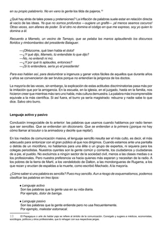 en su propio palabrerío. No en vano la gente los tilda de pajeros.10

¿Qué hay atrás de tales poses y pretensiones? La inflación de palabras suele estar en relación directa
al vacío de las ideas. Ya que no somos profundos —sugiere un grafiti— ¡al menos seamos oscuros!
Otras veces, son afanes de poder. Si el otro no domina el código en que me expreso, soy yo quien lo
domina a él.

Recuerdo a Mamelo, un vecino de Tamayo, que se pelaba las manos aplaudiendo los discursos
floridos y rimbombantes del presidente Balaguer.

        —¡Ofrézcome, qué bien habla el dotol!
        —¿Y qué dijo, Mamelo, tú entendiste lo que dijo?
        —No, no entendí ni mú.
        —¿Y por qué lo aplaudes, entonces?
        —¡Si lo entendiera, sería yo el presidente!

Para eso hablan así, para deslumbrar a ingenuos y ganar votos fáciles de aquellos que durante años
y años se convencieron de ser brutos porque no entendían la jerigonza de los doctos.

La mayoría de las veces, sin embargo, la explicación de estas actitudes discriminatorias pasa más por
la imitación que por la arrogancia. En la escuela, en la iglesia, en el juzgado, hasta en la familia, nos
hicieron creer que mientras más raro uno habla, más cultura demuestra. La palabra más incomprensible
equivale a la más científica. Si así fuera, el burro ya sería magistrado: rebuzna y nadie sabe lo que
dice. Salvo otro burro.



Lenguaje activo y pasivo

Conclusión innegociable de lo anterior: las palabras que usamos cuando hablamos por radio tienen
que ser sencillas. Que se entiendan sin diccionario. Que se entiendan a la primera (¡porque no hay
cómo llamar al locutor o la animadora y decirle que repita!).

En los medios de comunicación masiva, el lenguaje sencillo resulta ser el más culto, es decir, el más
adecuado para sintonizar con el gran público al que nos dirigimos. Cuando estamos ante una pantalla
o detrás de un micrófono, no hablamos para una élite o un grupo de expertos, ni siquiera para los
colegas periodistas. Nuestros oyentes son la gente común y corriente, los ciudadanos y ciudadanas
de a pie, el pueblo. No excluimos a ningún sector de la sociedad civil, menos a las clases medias o a
los profesionales. Pero nuestra preferencia va hacia quienes más esperan y necesitan de la radio. A
los pobres de la tierra de Martí, a los vendelotodo de Dalton, a las mondongueras de Rugama, a los
que rezan y eructan de espaldas a la muerte, como escribió Machado. A la mayoría.

¿Cómo saber si una palabra es sencilla? Pues muy sencillo. Aun a riesgo de esquematismos, podemos
clasificar las palabras en tres tipos:

         Lenguaje activo
         Son las palabras que la gente usa en su vida diaria.
         Por ejemplo, dolor de barriga.

         Lenguaje pasivo
         Son las palabras que la gente entiende pero no usa frecuentemente.
         Por ejemplo, malestar estomacal.

10        El Papagayus o arte de hablar paja se refiere al ámbito de la comunicación. Consígalo y sugiera a médicos, economistas,
sociólogos, políticos y otros profesionales, que lo rehagan con sus respectivas jergas.
 