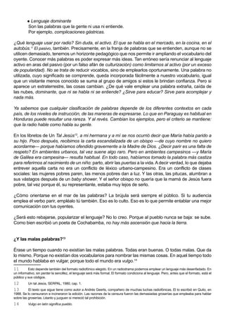  Lenguaje dominante
          Son las palabras que la gente ni usa ni entiende.
          Por ejemplo, complicaciones gástricas.

¿Qué lenguaje usar por radio? Sin duda, el activo. El que se habla en el mercado, en la cocina, en el
autobús.11 El pasivo, también. Precisamente, en la franja de palabras que se entienden, aunque no se
utilicen demasiado, tenemos un horizonte pedagógico que nos permite ir ampliando el vocabulario del
oyente. Conocer más palabras es poder expresar más ideas. Tan erróneo sería renunciar al lenguaje
activo en aras del pasivo (por un falso afán de culturización) como limitarnos al activo (por un exceso
de popularidad). No se trata de reducir vocablos, sino de emplearlos oportunamente. Una palabra no
utilizada, cuyo significado se comprende, queda incorporada fácilmente a nuestro vocabulario, igual
que un visitante menos conocido se suma al grupo de amigos si estos le brindan confianza. Pero si
aparece un extraterrestre, las cosas cambian. ¿De qué vale emplear una palabra extraña, caída de
las nubes, dominante, que ni se habla ni se entiende? ¿Sirve para educar? Sirve para acomplejar y
nada más.

Ya sabemos que cualquier clasificación de palabras depende de los diferentes contextos en cada
país, de los niveles de instrucción, de las maneras de expresarse. Lo que en Paraguay es habitual en
Honduras puede resultar una rareza. Y al revés. Cambian los ejemplos, pero el criterio se mantiene:
que la radio hable como habla su gente.

En los libretos de Un Tal Jesús12, a mi hermana y a mí se nos ocurrió decir que María había parido a
su hijo. Poco después, recibimos la carta escandalizada de un obispo —de cuyo nombre no quiero
acordarme— porque habíamos ofendido gravemente a la Madre de Dios. ¿Decir parir es una falta de
respeto? En ambientes urbanos, tal vez suene algo raro. Pero en ambientes campesinos —y María
de Galilea era campesina— resulta habitual. En todo caso, habíamos tomado la palabra más castiza
para referirnos al nacimiento de un niño: parto, abrir las puertas a la vida. A decir verdad, lo que dejaba
entrever aquella carta no era un conflicto de léxico urbano-campesino. Era un conflicto de clases
sociales: las mujeres pobres paren, las menos pobres dan a luz. Y las otras, las pitucas, alumbran a
sus vástagos después de un baby shower. Y el señor obispo no quería que la mamá de Jesús fuera
pobre, tal vez porque él, su representante, estaba muy lejos de serlo.

¿Cómo orientarse en el mar de las palabras? La brújula será siempre el público. Si tu audiencia
emplea el verbo parir, empléalo tú también. Eso es lo culto. Eso es lo que permite entablar una mejor
comunicación con tus oyentes.

¿Será esto rebajarse, popularizar el lenguaje? No lo creo. Porque al pueblo nunca se baja: se sube.
Como bien escribió un poeta de Cochabamba, no hay más ascensión que hacia la tierra.


¿Y las malas palabras?13

Érase un tiempo cuando no existían las malas palabras. Todas eran buenas. O todas malas. Que da
lo mismo. Porque no existían dos vocabularios para nombrar las mismas cosas. En aquel tiempo todo
el mundo hablaba en vulgar, porque todo el mundo era vulgo.14
11        Esto depende también del formato radiofónico elegido. En un radiodrama podemos emplear un lenguaje más desenfadado. En
un informativo, sin perder la sencillez, el lenguaje será más formal. El formato condiciona al lenguaje. Pero, antes que el formato, está el
público y sus códigos.
12        Un tal Jesús, SERPAL, 1980, cap. 1.
13        El texto que sigue tiene como autor a Andrés Geerts, compañero de muchas luchas radiofónicas. El lo escribió en Quito, en
1988. Se lo censuraron e incineraron la edición. Las razones de la censura fueron las demasiadas groserías que empleaba para hablar
sobre las groserías. Léanlo y juzguen si mereció tal prohibición.
14        Vulgo en latín significa pueblo.
 