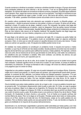 Cuando comienza a dividirse la sociedad, comienza a dividirse también la lengua. El grupo dominante
toma prestadas palabras de otros idiomas o de las ciencias. Y así se va distinguiendo del pueblo
trabajador. Su manera de hablar se convierte en el idioma correcto y aceptado. El pueblo sigue hablando
como siempre. Pero, según las nuevas normas, esto ya no es decente. Y así llegó un momento en que
el pueblo seguía hablando de cagar y joder. La élite, ya no. Ella hacía del vientre y tenía relaciones
sexuales. Y de refilón, quedaba horrorizada cuando escuchaba cómo lo decía la chusma.

En nuestra cultura occidental hubo otro elemento que complicó el asunto. La filosofía griega —el
maniqueísmo— dividía la persona humana en dos partes: el alma y el cuerpo. El alma era de arriba,
espiritual y limpia. El cuerpo era de abajo, material y sucio. Por supuesto, las partes más bajas del
cuerpo, las menos controladas por el espíritu, caían en desgracia. Eran las partes menos honrosas
que no debían ser vistas ni mencionadas. Aquella filosofía griega contaminó el cristianismo europeo.
Éste se hizo todavía más oscuro en la España medieval. De aquella España nos llegó luego ese
cristianismo adulterado, con sus miedos y prejuicios y con su moral puritana.

El caso llegó a tal extremo que, todavía a comienzos del siglo XX, ni siquiera se podía hablar de
los calzones ni de los sostenes. Y la palabra muslo se consideraba vulgar en algunos ambientes
europeos. Claro, lo único que se veía del cuerpo en aquellos tiempos era la cara y las manos. Y hasta
éstas se cubrían con guantes y velo. Ni siquiera los tobillos podían tomar el sol.

En realidad, las malas palabras no constituyen un problema moral, ni siquiera de buenos o malos
modales. Lo que hay en el fondo son las clases sociales. Quizás podamos encontrar esa raíz social en
algunos de los términos que usamos para calificar las buenas y malas palabras. Por ejemplo, cortesía
viene de corte. Era la manera de ser de los que formaban la corte del rey o del noble: los cortesanos,
los caballeros (los que montaban a caballo). Ellos eran corteses. Los demás, los siervos, los que
andaban montados en burro, por supuesto que no.

Urbanidad es la manera de ser de la urbe, de la ciudad. Se suponía que en la ciudad vivía la gente
más civilizada. Civilizado significa hecho al modo de la ciudad. En ese sentido, al campo le faltaba la
urbanidad y la civilización. El campo se llamaba la villa o el pago. Allí vivían los villanos (salteadores)
o los paganos (que no creían en Dios).

Vulgaridad es otra palabra cargada. El vulgo era el pueblo trabajador en la antigua Roma. Entonces,
vulgar era lo mismo que popular. Lo mismo pasa con grosero, que originalmente quería decir grueso,
pesado: lo contrario de fino, delicado. Los pobres hacían los trabajos pesados o groseros. Y lo que
hablaban era grosero también: groserías. Los ricos podían dedicarse a los trabajos finos, a las artes
delicadas, con sus manos sin callos. Por eso, también hablaban con más finura. En fin, basta la
muestra. Son obvias las diferencias sociales que están en el origen de las llamadas malas palabras.

Ocurre también que estas malas palabras varían de un lugar a otro. Lo que es palabra inocente aquí,
es grosería allá. Y el extranjero desprevenido mete la pata a cada rato. En Cuba, se coge la guagua
(se sube al autobús). Mejor no lo digas así en Argentina. En Panamá, los niños juegan con conchas
en la playa. Que no lo hagan en Uruguay. En Chile, no conviene decir que se pinchó una llanta o que
vas a abrir el camino a pico y pala. No le pidas el pan a una señora en Santa Cruz de la Sierra. Pídele
horneado. En Guatemala, le dicen chucha a una perrita. Y en el Caribe es el apodo cariñoso del
nombre María de Jesús. Pero no lo digas en el Ecuador. Pendejo quiere decir bobo en todas partes,
menos en el Perú, donde es el mote del vivo. En Dominicana, carajo se ha vuelto palabra de uso
cotidiano. Pero en Bolivia, basta usarla una vez para perder la fama. Y culo, tan familiar en España, te
gana una bofetada en la mayoría de los países latinoamericanos.

Querámoslo o no, las famosas vulgaridades o groserías están extendidas por todas partes y son más
comunes que las moscas. Y cada vez son más aceptadas, van formando parte del lenguaje corriente:
 