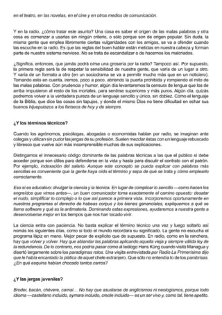 en el teatro, en las novelas, en el cine y en otros medios de comunicación.


Y en la radio, ¿cómo tratar este asunto? Una cosa es saber el origen de las malas palabras y otra
cosa es comenzar a usarlas sin ningún criterio, o sólo porque son de origen popular. Sin duda, la
misma gente que emplea libremente ciertas vulgaridades con los amigos, se va a ofender cuando
las escuche en la radio. Es que las reglas del buen hablar están metidas en nuestra cabeza y forman
parte de nuestro sistema nervioso. No se trata de escandalizar o de hacernos los malcriados.

¿Significa, entonces, que jamás podrá oírse una grosería por la radio? Tampoco así. Por supuesto,
la primera regla será la de respetar la sensibilidad de nuestra gente, que varía de un lugar a otro.
Y varía de un formato a otro (en un sociodrama se va a permitir mucho más que en un noticiero).
Tomando esto en cuenta, iremos, poco a poco, abriendo la puerta prohibida y rompiendo el mito de
las malas palabras. Con prudencia y humor, algún día levantaremos la censura de lengua que los de
arriba impusieron al resto de los mortales, para sentirse superiores y más puros. Algún día, quizás
podremos volver a la verdadera pureza de un lenguaje sencillo y único, sin doblez. Como el lenguaje
de la Biblia, que dice las cosas sin tapujos, y donde el mismo Dios no tiene dificultad en echar sus
buenos hijueputazos a los fariseos de hoy y de siempre.


¿Y los términos técnicos?

Cuando los agrónomos, psicólogas, abogadas o economistas hablan por radio, se imaginan ante
colegas y utilizan sin pudor las jergas de su profesión. Suelen mezclar éstas con un lenguaje rebuscado
y libresco que vuelve aún más incomprensible muchas de sus explicaciones.

Distingamos el innecesario código dominante de las palabras técnicas a las que el público sí debe
acceder porque son útiles para defenderse en la vida y hasta para discutir el contrato con el patrón.
Por ejemplo, indexación del salario. Aunque este concepto se pueda explicar con palabras más
sencillas es conveniente que la gente haya oído el término y sepa de qué se trata y cómo emplearlo
correctamente.

Eso sí es educativo: divulgar la ciencia y la técnica. En lugar de complicar lo sencillo —como hacen los
engreídos que vimos antes—, un buen comunicador toma exactamente el camino opuesto: desatar
el nudo, simplificar lo complejo o lo que así parece a primera vista. Incorporemos oportunamente en
nuestros programas el derecho de habeas corpus y los bienes gananciales, expliquemos a qué se
llama software y qué es la antimateria. Dominando estas expresiones, ayudaremos a nuestra gente a
desenvolverse mejor en los tiempos que nos han tocado vivir.

La ciencia entra con paciencia. No basta explicar el término técnico una vez y luego soltarlo así
nomás los siguientes días, como si todo el mundo recordara su significado. La gente no escucha el
programa lápiz en mano. Mejor pecar de explícito que de supuesto. En radio, como en la ranchera,
hay que volver y volver. Hay que ablandar las palabras aplicando aquella vieja y siempre válida ley de
la redundancia. De lo contrario, nos podría pasar como al teólogo Hans Küng cuando visitó Managua y
disertó largamente sobre los paradigmas rotos. Una viejita entrevistada por Radio La Primerísima dijo
que le había encantado la plática de aquel chele extranjero. Que sólo no entendía lo de los parabrisas.
¿En qué esquina habían chocado tantos carros?


¿Y las jergas juveniles?

Broder, bacán, chévere, carnal… No hay que asustarse de anglicismos ni neologismos, porque todo
idioma —castellano incluido, aymara incluido, creole incluido— es un ser vivo y, como tal, tiene apetito.
 