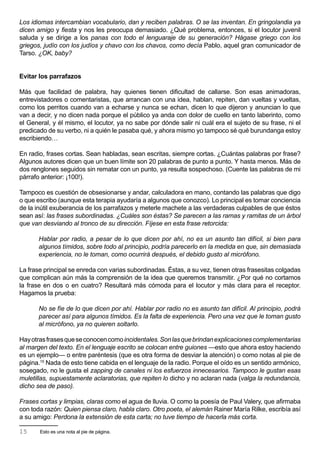 Los idiomas intercambian vocabulario, dan y reciben palabras. O se las inventan. En gringolandia ya
dicen amigo y fiesta y nos les preocupa demasiado. ¿Qué problema, entonces, si el locutor juvenil
saluda y se dirige a los panas con todo el lenguaraje de su generación? Hágase griego con los
griegos, judío con los judíos y chavo con los chavos, como decía Pablo, aquel gran comunicador de
Tarso. ¿OK, baby?


Evitar los parrafazos

Más que facilidad de palabra, hay quienes tienen dificultad de callarse. Son esas animadoras,
entrevistadores o comentaristas, que arrancan con una idea, hablan, repiten, dan vueltas y vueltas,
como los perritos cuando van a echarse y nunca se echan, dicen lo que dijeron y anuncian lo que
van a decir, y no dicen nada porque el público ya anda con dolor de cuello en tanto laberinto, como
el General, y él mismo, el locutor, ya no sabe por dónde salir ni cuál era el sujeto de su frase, ni el
predicado de su verbo, ni a quién le pasaba qué, y ahora mismo yo tampoco sé qué burundanga estoy
escribiendo…

En radio, frases cortas. Sean habladas, sean escritas, siempre cortas. ¿Cuántas palabras por frase?
Algunos autores dicen que un buen límite son 20 palabras de punto a punto. Y hasta menos. Más de
dos renglones seguidos sin rematar con un punto, ya resulta sospechoso. (Cuente las palabras de mi
párrafo anterior: ¡100!).

Tampoco es cuestión de obsesionarse y andar, calculadora en mano, contando las palabras que digo
o que escribo (aunque esta terapia ayudaría a algunos que conozco). Lo principal es tomar conciencia
de la inútil exuberancia de los parrafazos y meterle machete a las verdaderas culpables de que éstos
sean así: las frases subordinadas. ¿Cuáles son éstas? Se parecen a las ramas y ramitas de un árbol
que van desviando al tronco de su dirección. Fíjese en esta frase retorcida:

       Hablar por radio, a pesar de lo que dicen por ahí, no es un asunto tan difícil, si bien para
       algunos tímidos, sobre todo al principio, podría parecerlo en la medida en que, sin demasiada
       experiencia, no le toman, como ocurrirá después, el debido gusto al micrófono.

La frase principal se enreda con varias subordinadas. Éstas, a su vez, tienen otras frasesitas colgadas
que complican aún más la comprensión de la idea que queremos transmitir. ¿Por qué no cortamos
la frase en dos o en cuatro? Resultará más cómoda para el locutor y más clara para el receptor.
Hagamos la prueba:

       No se fíe de lo que dicen por ahí. Hablar por radio no es asunto tan difícil. Al principio, podrá
       parecer así para algunos tímidos. Es la falta de experiencia. Pero una vez que le toman gusto
       al micrófono, ya no quieren soltarlo.

Hay otras frases que se conocen como incidentales. Son las que brindan explicaciones complementarias
al margen del texto. En el lenguaje escrito se colocan entre guiones —esto que ahora estoy haciendo
es un ejemplo— o entre paréntesis (que es otra forma de desviar la atención) o como notas al pie de
página.15 Nada de esto tiene cabida en el lenguaje de la radio. Porque el oído es un sentido armónico,
sosegado, no le gusta el zapping de canales ni los esfuerzos innecesarios. Tampoco le gustan esas
muletillas, supuestamente aclaratorias, que repiten lo dicho y no aclaran nada (valga la redundancia,
dicho sea de paso).

Frases cortas y limpias, claras como el agua de lluvia. O como la poesía de Paul Valery, que afirmaba
con toda razón: Quien piensa claro, habla claro. Otro poeta, el alemán Rainer María Rilke, escribía así
a su amigo: Perdona la extensión de esta carta; no tuve tiempo de hacerla más corta.

15     Esto es una nota al pie de página.
 