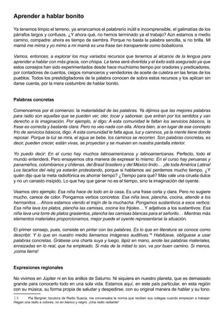Aprender a hablar bonito

Ya tenemos limpio el terreno, ya arrancamos el palabrerío inútil e incomprensible, el galimatías de los
párrafos largos y confusos. ¿Y ahora qué, no hemos terminado ya el trabajo? Aún estamos a medio
camino, compadre: ahora es tiempo de siembra. Porque no basta la palabra sencilla, si no brilla. Mi
mamá me mima y yo mimo a mi mamá es una frase tan transparente como bobalicona.

Vamos, entonces, a explorar los muy variados recursos que tenemos al alcance de la lengua para
aprender a hablar con más gracia, con chispa. La tarea será divertida y el éxito está asegurado ya que
estos consejos han sido experimentados desde hace muchísimo tiempo por oradores y predicadores,
por contadores de cuentos, ciegos romanceros y vendedores de aceite de culebra en las ferias de los
pueblos. Todos los prestidigitadores de la palabra conocen de sobra estos recursos y los aplican sin
darse cuenta, por la mera costumbre de hablar bonito.


Palabras concretas

Comencemos por el comienzo: la materialidad de las palabras. Ya dijimos que las mejores palabras
para radio son aquellas que se pueden ver, oler, tocar y saborear, que entran por los sentidos y van
derecho a la imaginación. Por ejemplo, si digo: A esta comunidad le faltan los servicios básicos, la
frase es correcta y bastante clara. Pero no veo nada con ella. Ahora bien, si en lugar de ese concepto
frío de servicios básicos, digo: A esta comunidad le falta agua, luz y caminos, ya la mente tiene donde
reposar. Porque la luz se mira, el agua se bebe, los caminos se recorren. Son palabras concretas, es
decir, pueden crecer, están vivas, se proyectan y se mueven en nuestra pantalla interior.

Yo puedo decir: En el curso hay muchos latinoamericanos y latinoamericanas. Perfecto, todo el
mundo entenderá. Pero ensayemos otra manera de expresar lo mismo: En el curso hay peruanas y
panameños, colombianos y chilenas, del Brasil brasilero y del México lindo… ¡de toda América Latina!
Los tacaños del reloj ya estarán protestando, porque si hablamos así perdemos mucho tiempo. ¿Y
quién dijo que la meta radiofónica es ahorrar tiempo? ¿Tiempo para qué? Más vale una ciruela dulce
y no un canasto insípido. Lo que hay que ganar no es el tiempo, sino la imaginación del oyente.

Veamos otro ejemplo: Esa niña hace de todo en la casa. Es una frase corta y clara. Pero no sugiere
mucho, carece de color. Pongamos verbos concretos: Esa niña lava, plancha, cocina, atiende a los
hermanitos… Ahora estamos viendo el trajín de la muchacha. Pongamos sustantivos a esos verbos:
Esa niña lava los platos, plancha las camisas, cocina los frijoles… Y adjetivos a los sustantivos: Esa
niña lava una torre de platos grasientos, plancha las camisas blancas para el señorito… Mientras más
elementos materiales proporcionamos, mejor puede el oyente representarse la situación.

El primer consejo, pues, consiste en pintar con las palabras. Es lo que en literatura se conoce como
describir. Y lo que en nuestro medio llamamos imágenes auditivas.16 Habitúese, oblíguese a usar
palabras concretas. Grábese una charla suya y luego, lápiz en mano, anote las palabras materiales,
enraizadas en lo real, que ha empleado. Si más de la mitad lo son, va por buen camino. Si menos,
¡coma tierra!


Expresiones regionales

No vivimos en Júpiter ni en los anillos de Saturno. Ni siquiera en nuestro planeta, que es demasiado
grande para conocerlo todo en una sola vida. Estamos aquí, en este país particular, en esta región
con su música, su forma propia de saludar y despedirse, con su original manera de hablar y su tono.
16      Pia Bergner, locutora de Radio Suecia, me conversaba la norma que reciben sus colegas cuando empiezan a trabajar:
Hagan una radio a colores, no en blanco y negro. ¡Una radio radiante!
 