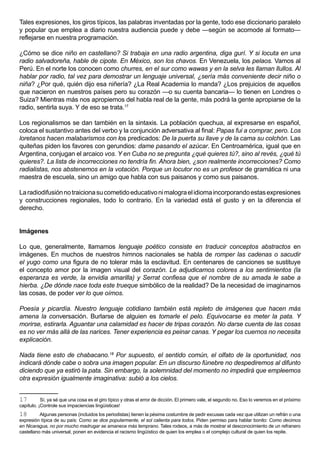 Tales expresiones, los giros típicos, las palabras inventadas por la gente, todo ese diccionario paralelo
y popular que emplea a diario nuestra audiencia puede y debe —según se acomode al formato—
reflejarse en nuestra programación.

¿Cómo se dice niño en castellano? Si trabaja en una radio argentina, diga gurí. Y si locuta en una
radio salvadoreña, hable de cipote. En México, son los chavos. En Venezuela, los pelaos. Vamos al
Perú. En el norte los conocen como churres, en el sur como wawas y en la selva les llaman llullos. Al
hablar por radio, tal vez para demostrar un lenguaje universal, ¿sería más conveniente decir niño o
niña? ¿Por qué, quién dijo esa niñería? ¿La Real Academia lo manda? ¿Los prejuicios de aquellos
que nacieron en nuestros países pero su corazón —o su cuenta bancaria— lo tienen en Londres o
Suiza? Mientras más nos apropiemos del habla real de la gente, más podrá la gente apropiarse de la
radio, sentirla suya. Y de eso se trata.17

Los regionalismos se dan también en la sintaxis. La población quechua, al expresarse en español,
coloca el sustantivo antes del verbo y la conjunción adversativa al final: Papas fui a comprar, pero. Los
loretanos hacen malabarismos con los predicados: De la puerta su llave y de la cama su colchón. Las
quiteñas piden los favores con gerundios: dame pasando el azúcar. En Centroamérica, igual que en
Argentina, conjugan el arcaico vos. Y en Cuba no se pregunta ¿qué quieres tú?, sino al revés, ¿qué tú
quieres?. La lista de incorrecciones no tendría fin. Ahora bien, ¿son realmente incorrecciones? Como
radialistas, nos abstenemos en la votación. Porque un locutor no es un profesor de gramática ni una
maestra de escuela, sino un amigo que habla con sus paisanos y como sus paisanos.

La radiodifusión no traiciona su cometido educativo ni malogra el idioma incorporando estas expresiones
y construcciones regionales, todo lo contrario. En la variedad está el gusto y en la diferencia el
derecho.


Imágenes

Lo que, generalmente, llamamos lenguaje poético consiste en traducir conceptos abstractos en
imágenes. En muchos de nuestros himnos nacionales se habla de romper las cadenas o sacudir
el yugo como una figura de no tolerar más la esclavitud. En centenares de canciones se sustituye
el concepto amor por la imagen visual del corazón. Le adjudicamos colores a los sentimientos (la
esperanza es verde, la envidia amarilla) y Serrat confiesa que el nombre de su amada le sabe a
hierba. ¿De dónde nace toda este trueque simbólico de la realidad? De la necesidad de imaginarnos
las cosas, de poder ver lo que oímos.

Poesía y picardía. Nuestro lenguaje cotidiano también está repleto de imágenes que hacen más
amena la conversación. Burlarse de alguien es tomarle el pelo. Equivocarse es meter la pata. Y
morirse, estirarla. Aguantar una calamidad es hacer de tripas corazón. No darse cuenta de las cosas
es no ver más allá de las narices. Tener experiencia es peinar canas. Y pegar los cuernos no necesita
explicación.

Nada tiene esto de chabacano.18 Por supuesto, el sentido común, el olfato de la oportunidad, nos
indicará dónde cabe o sobra una imagen popular. En un discurso fúnebre no despediremos al difunto
diciendo que ya estiró la pata. Sin embargo, la solemnidad del momento no impedirá que empleemos
otra expresión igualmente imaginativa: subió a los cielos.


17         Sí, ya sé que una cosa es el giro típico y otras el error de dicción. El primero vale, el segundo no. Eso lo veremos en el próximo
capítulo. ¡Controle sus impaciencias lingüísticas!
18        Algunas personas (incluidos los periodistas) tienen la pésima costumbre de pedir excusas cada vez que utilizan un refrán o una
expresión típica de su país: Como se dice popularmente, el sol calienta para todos. Piden permiso para hablar bonito: Como decimos
en Nicaragua, no por mucho madrugar se amanece más temprano. Tales rodeos, a más de mostrar el desconocimiento de un refranero
castellano más universal, ponen en evidencia el racismo lingüístico de quien los emplea o el complejo cultural de quien los repite.
 
