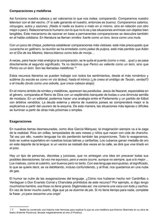 Comparaciones y metáforas

Así funciona nuestra cabeza y así valoramos lo que nos rodea: comparando. Comparamos nuestro
televisor con el del vecino. (Y si sale ganando el nuestro, entonces es bueno). Comparamos salarios,
cónyuges, autos y sazones. (Nada ni nadie es bueno o malo en sí mismo, sino en relación con otro
mejor o peor). Relacionamos lo humano con lo que no lo es y las situaciones anímicas con objetos bien
tangibles. Este mecanismo de razonar en base a permanentes comparaciones se descubre también
en el habla cotidiana. En literatura se llaman símiles: fuerte como un toro, terca como una mula.

Con un poco de chispa, podemos establecer comparaciones más vistosas: está más preocupado que
cucaracha en gallinero, la reunión se ha enredado como pelea de pulpos, está más perdido que Adán
en el Día de las Madres, blanco-blanco como teta de monja…

A veces, para hacer más enérgica la comparación, se le quita el puente (como o más…que) y se pasa
directamente al segundo significado. Ya no decimos que Perico es valiente como un león, sino que
Perico es un león. Son las llamadas metáforas.19

Estos recursos literarios se pueden trabajar con todos los sentimientos, desde el más romántico y
sublime (tu escote es como mi vía láctea), hasta el irónico (¿te crees el ombligo de Tarzán, verdad?)
o el insulto (bruto como una cebolla, que crece cabeza abajo).

En el mismo ámbito de símiles y metáforas, aparecen las parábolas. Jesús de Nazaret, especialista en
el género, comparaba el Reino de Dios con un espléndido banquete de bodas o una diminuta semilla
de mostaza. En un editorial, podemos hacer una analogía entre el Parlamento y un partido de fútbol
con árbitros vendidos. La deuda externa y eterna de nuestros países se comprenderá mejor si la
explicamos a partir del usurero de la esquina. De esta manera, las situaciones más lejanas o difíciles
se iluminan a partir de otras más próximas o simples.


Exageraciones

En nuestras tierras desmesuradas, como dice García Márquez, la imaginación siempre va a la zaga
de la realidad. Ríos sin orillas, tempestades de seis meses y niños que nacen con cola de chancho.
Tal vez por ello, nuestro lenguaje ha ido perdiendo también las proporciones. Todo lo exageramos,
todo se vuelve superlativo en nuestras bocas latinas y caribeñas. Los cubanos ganan medalla de oro
en este deporte de la lengua: si un vecino se resbaló dos veces en la calle, se dirá que vive tirado en
el piso.

Hay un tipo de personas, discretas y juiciosas, que no arriesgan una idea sin precaver todas sus
posibles desviaciones: tal vez me equivoco, pero a veces ocurre, aunque no siempre, que a lo mejor…
Los matices, como el culantro, son buenos pero no tanto. Con ese lenguaje escrupuloso, el significado,
lo que se quiere decir, se va debilitando, incluso confundiendo, y al final, nos quedamos en una nube
de gas.

El humor se nutre de las exageraciones del lenguaje. ¿Cómo nos hubieran hecho reír Cantinflas o
Verdaguer o Don Evaristo Corral y Chancleta prohibidos de este recurso? Por ejemplo, si digo tengo
muchísima hambre, esa frase no tiene gracia. Digámosla así: me comería una vaca con todo y cachos.
En vez de tener mucho sueño, diga que ya se duerme de pie. Si no tiene tiempo para nada, complete
la frase: ¡ni para rascarme una oreja!



19        Nadie ha construido una historia más hermosa para explicar lo que es una metáfora que Antonio Skármeta en su obra de
teatro Ardiente Paciencia, llevada magistralmente al cine (Il Postino).
 