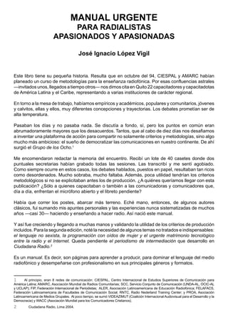 MANUAL URGENTE
                              PARA RADIALISTAS
                         APASIONADOS Y APASIONADAS

                                          José Ignacio López Vigil


Este libro tiene su pequeña historia. Resulta que en octubre del 94, CIESPAL y AMARC habían
planeado un curso de metodologías para la enseñanza radiofónica. Por esas confluencias astrales
—invitados unos, llegados a tiempo otros— nos dimos cita en Quito 22 capacitadores y capacitadotas
de América Latina y el Caribe, representando a varias instituciones de carácter regional.

En torno a la mesa de trabajo, habíamos empíricos y académicos, populares y comunitarios, jóvenes
y calvitos, ellas y ellos, muy diferentes concepciones y trayectorias. Los debates prometían ser de
alta temperatura.

Pasaban los días y no pasaba nada. Se discutía a fondo, sí, pero los puntos en común eran
abrumadoramente mayores que los desacuerdos. Tantos, que al cabo de diez días nos desafiamos
a inventar una plataforma de acción para compartir no solamente criterios y metodologías, sino algo
mucho más ambicioso: el sueño de democratizar las comunicaciones en nuestro continente. De ahí
surgió el Grupo de los Ocho.1

Me encomendaron redactar la memoria del encuentro. Recibí un lote de 40 casetes donde dos
puntuales secretarias habían grabado todas las sesiones. Las transcribí y me sentí agobiado.
Como siempre ocurre en estos casos, los debates hablados, puestos en papel, resultaban tan ricos
como desordenados. Mucho sobraba, mucho faltaba. Además, poca utilidad tendrían los criterios
metodológicos si no se explicitaban antes los de producción. ¿A quiénes queríamos llegar con esta
publicación? ¿Sólo a quienes capacitaban o también a las comunicadoras y comunicadores que,
día a día, enfrentan el micrófono abierto y el libreto pendiente?

Había que correr los postes, abarcar más terreno. Eché mano, entonces, de algunos autores
clásicos, fui sumando mis apuntes personales y las experiencias nunca sistematizadas de muchos
años —casi 30— haciendo y enseñando a hacer radio. Así nació este manual.

Y así fue creciendo y llegando a muchas manos y validando la utilidad de los criterios de producción
incluidos. Para la segunda edición, noté la necesidad de algunos temas no tratados e indispensables:
el lenguaje no sexista, la programación con oídos de mujer y el urgente matrimonio tecnológico
entre la radio y el Internet. Queda pendiente el periodismo de intermediación que desarrollo en
Ciudadana Radio.2

Es un manual. Es decir, son páginas para aprender a producir, para dominar el lenguaje del medio
radiofónico y desempeñarse con profesionalismo en sus principales géneros y formatos.


1      Al principio, eran 8 redes de comunicación: CIESPAL, Centro Internacional de Estudios Superiores de Comunicación para
América Latina; AMARC, Asociación Mundial de Radios Comunitarias; SCC, Servicio Conjunto de Comunicación (UNDA-AL, OCIC-AL
y UCLAP); FIP, Federación Internacional de Periodistas; ALER, Asociación Latinoamericana de Educación Radiofónica; FELAFACS,
Federación Latinoamericana de Facultades de Comunicación Social; RNTC, Radio Nederland Training Center; y PROA, Asociación
Latinoamericana de Medios Grupales. Al poco tiempo, se sumó VIDEAZIMUT (Coalición Internacional Audiovisual para el Desarrollo y la
Democracia) y WACC (Asociación Mundial para los Comunicadores Cristianos).
2        Ciudadana Radio, Lima 2004.
 