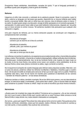 Ensayemos frases estridentes, desorbitadas, sacadas de quicio. Y que el lenguaje ponderado y
puntilloso quede para abogados y toda la gama de tinterillos.


Refranes

Llegamos al cofre más conocido y codiciado de la sabiduría popular. Quien lo encuentra, quien lo
abre y adorna su lenguaje con las joyas que guarda, dispondrá de un recurso brillante para hablar
bonito y convencer facilito. Más vale un refrán que cien razones, dice el refranero sobre sí mismo. Y
es cierto. Si usted quiere zanjar una discusión, encaje el refrán apropiado en el momento apropiado. Y
sanseacabó. Si usted quiere hacer callar al que está hablando indiscreciones, dígaselo así: recuerda
que en boca cerrada no entran moscas. Tal sentencia resultará más persuasiva que cualquier otra
indicación o regaño.

Una gran mayoría de refranes, por su misma extracción popular, se construyen con imágenes y
comparaciones bien concretas:

       Advertencia al haragán:
       camarón que se duerme se lo lleva la corriente

       Advertencia al soberbio:
       ¡elévate, pollo, que mañana te guisan!

       Advertencia al idealista:
       más vale un toma que dos te daré

Los refranes concentran la sabiduría y la experiencia acumulada durante años y transmitida de padres
a hijos y nietos. Pero también, a fuerza de un realismo desengañado, reflejan actitudes discriminatorias.
Nos preocupan, fundamentalmente, tres: la de los hombres frente a las mujeres (la mejor mujer es
la muda), la de los ricos frente a los pobres (unos nacen con estrella y otros estrellados), la de los
blancos frente a otras razas (blanco corriendo es atleta, negro corriendo es ladrón).

No invoquemos la simpatía de nuestro lenguaje para reforzar estos prejuicios sociales. Más bien, con
un poco de astucia, podemos voltear los refranes humillantes o fatalistas y hacerlos jugar a nuestro
favor. De tal palo tal astilla se emplea para censurar al hijo que es tan vago como su padre. Podemos
suplantar esta idea y decir de tal macho tal machito para cuestionar el desinterés de los varones
—también de imitación paterna— en las tareas domésticas.

Podemos cambiar un refrán y también inventarlo. No es tan difícil como parece, una vez descubierta la
bisagra, su estructura doble y contrastada. ¿Qué quiere decir usted? ¿Que un locutor debe ser alegre
para conservar su puesto? Invente su refrán: mejor reír ante el micrófono que llorar frente el director.


Narraciones

¿Quiere parar de inmediato las orejas del público? Comience así su programa: ¿No se han enterado
aún de lo que le pasó a María Emilia ayer cuando salió de su casa? Aunque nadie conozca a la tal
María Emilia ni sepa dónde vive, todos estarán interesados en averiguarlo.

Así somos, ¿para qué negarlo? Nos atraen las vidas ajenas tanto como la nuestra. Nos gusta escuchar
historias, aventuras, anécdotas, cosas que han pasado, reales o ficticias. Nos encanta oír cuentos (y
vivir del cuento, si fuera posible). Nos cautivan las narraciones.
 