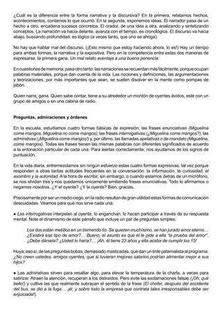 ¿Cuál es la diferencia entre la forma narrativa y la discursiva? En la primera, relatamos hechos,
acontecimientos, contamos lo que ocurrió. En la segunda, exponemos ideas. El narrador pasa de un
hecho a otro, encadena sucesos concretos. El orador, de una idea a otra, analizando y sintetizando
conceptos. La narración va hacia delante, avanza con el tiempo, es cronológica. El discurso va hacia
abajo, buscando profundidad, es lógico (a veces tanto, que uno se ahoga).

No hay que hablar mal del discurso. (¡Esto mismo que estoy haciendo ahora, lo es!) Hay un tiempo
para ambas formas, la narrativa y la expositiva. Pero en la competencia entre estas dos maneras de
expresarse, la primera gana. Un mal relato aventaja a una buena ponencia.

En cuestiones de memoria, pasa otro tanto: las narraciones se recuerdan más fácilmente, porque ocupan
palabras materiales, porque dan cuenta de la vida. Las nociones y definiciones, las argumentaciones
y teorizaciones, por más importantes que sean, se suelen disolver en la mente como pompas de
jabón.

Quien narra, gana. Quien sabe contar, tiene a su alrededor un montón de oyentes ávidos, esté con un
grupo de amigos o en una cabina de radio.


Preguntas, admiraciones y órdenes

En la escuela, estudiamos cuatro formas básicas de expresión: las frases enunciativas (Miguelina
come mangos, Miguelina no come mangos), las frases interrogativas (¿Miguelina come mangos?), las
admirativas (¡Miguelina come mangos!) y, por último, las llamadas apelativas o de mandato (Miguelina,
come mangos). Todas las frases tienen las mismas palabras con diferentes significados de acuerdo
a la entonación particular de cada una. Para leerlas correctamente, nos ayudamos de los signos de
puntuación.

En la vida diaria, entremezclamos sin ningún esfuerzo estas cuatro formas expresivas, tal vez porque
responden a otras tantas actitudes frecuentes en la conversación: la información, la curiosidad, el
asombro y la autoridad. A la hora de escribir, sin embargo, o cuando estamos detrás de un micrófono,
se nos olvidan tres y nos quedamos únicamente emitiendo frases enunciativas. Todo lo afirmamos o
negamos nosotros. ¿Y el oyente? ¿Y la oyente? Bien, gracias.

Precisamente por ser un medio ciego, en la radio resultan de gran utilidad estas formas de comunicación
descuidadas. Veamos para qué nos sirve cada una:

 Las interrogativas interpelan al oyente, lo enganchan, lo hacen participar a través de su respuesta
mental. Note el dinamismo de este párrafo que incluye un par de preguntas simples:

       Los dos están metidos en un tremendo lío. Se quieren muchísimo, se han jurado amor eterno…
       ¿Existirá ese tipo de amor?… Bueno, el asunto es que él le pide a ella “la prueba del amor”.
       ¿Debe dársela? ¿Usted lo haría?… ¡Ah, él tiene 23 años y ella acaba de cumplir los 15!

Huya, eso sí, de las preguntas bobas, demasiado masticadas, que dan un tinte paternalista al programa:
¿No creen ustedes, amigos oyentes, que si tuvieran mejores salarios podrían alimentar mejor a sus
hijos?

 Las admirativas sirven para resaltar algo, para elevar la temperatura de la charla, a veces para
satirizar. Atraen la atención, recuperan a los distraídos. Pero evite las exclamaciones falsas (¡Oh, qué
bello!) y cultive las que realmente subrayan el sentido de la frase (El chofer, después del accidente
del bus, se dio a la fuga… ¡él, y sobre todo la empresa que contrata tales irresponsables debe ser
enjuiciada!).
 
