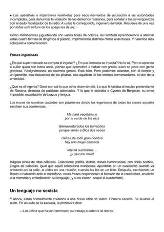   Las apelativas o imperativas resérvelas para esos momentos de acusación a las autoridades
incumplidas, para denunciar la violación de los derechos humanos, para señalar a los sinvergüenzas
con el dedo fiscalizador de la radio: A usted le corresponde, ingeniero Iturralde. Resuelva de una vez
por todas esta tortura de los apagones de luz.

Como malabaristas jugueteando con varias bolas de colores, así también aprenderemos a alternar
estas cuatro formas de dirigirnos al público. Imprimiremos distintos ritmos a las frases. Y haremos más
coloquial la comunicación.


Frases ingeniosas

¿En qué supermercado se compra el ingenio? ¿En qué farmacia se inyecta? No lo sé. Pero si aprende
a aullar quien con lobos anda, pienso que aprenderá a hablar con gracia quien se junta con gente
graciosa. Resignémonos: no nacimos genios. Está bien. Pero podemos alcanzar, con el tiempo y
un ganchito, esa elocuencia de los pícaros, esa agudeza de los eternos conversadores, el don de la
amenidad.

¿Qué es el ingenio? Decir con sal lo que otros dicen sin ella. Lo que le faltaba al insulso pretendiente
de Roxana, deseosa de palabras adornadas. Y lo que le sobraba a Cyrano de Bergerac, su amor
imposible, espadachín de brazos y lengua.

Los muros de nuestras ciudades son pizarrones donde los ingeniosos de todas las clases sociales
escriben sus ocurrencias.

                                        Me haré vegetariano
                                       por el verde de tus ojos

                                   Bienaventurados los borrachos
                                   porque verán a Dios dos veces

                                     Detrás de todo gran hombre
                                       hay una mujer cansada

                                         Intenté suicidarme…
                                           ¡y casi me mato!

Hágase pirata de citas célebres. Coleccione grafitis, dichos, frases humorísticas, con doble sentido,
juegos de palabras, igual que aquél colecciona mariposas. Apúntelas en un cuadernito cuando va
andando por la calle, al oírlas en una reunión, cuando las lee en un libro. Después, escribiendo un
libreto o hablando ante el micrófono, estas frases responderán al llamado de la creatividad, acudirán
a la memoria y embellecerán su lenguaje (¡y si no vienen, saque el cuadernito!).



Un lenguaje no sexista
Y ahora, están cordialmente invitados a una breve obra de teatro. Primera escena. Se levanta el
telón. En un aula de la escuela, la profesora dice:

       —Los niños que hayan terminado su trabajo pueden ir al recreo.
 