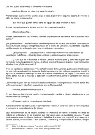 Una niña queda esperando y la profesora se le acerca:

      —Andrea, dije que los niños que hayan terminado...

Andrea recoge sus cuadernos y sale a jugar al patio. Baja el telón. Segunda escena. Se levanta el
telón. La misma profesora dice:

      —Los niños que quieran formar parte del equipo de fútbol levanten la mano.

Andrea, muy entusiasmada, levanta su mano. La profesora le recalca:

      —He dicho los niños...

Andrea, desconcertada, baja la mano. También baja el telón de esta breve pero ilustradora pieza
teatral.20

¿En qué quedamos? La niña vivirá con un doble significado del vocablo niño. Al final, como siempre,
se acostumbrará a ocupar un lugar secundario en el idioma de Cervantes. Su identidad lingüística
cambiará según las actividades sean o no consideradas masculinas.

      —¡Exageraciones! —se suele escuchar con demasiada frecuencia en los talleres de
capacitación radiofónica—. Cuando dices hombres ya estás incluyendo a las mujeres.

       —¿Y por qué no lo hacemos al revés? Como la mayoría gana, y como las mujeres son
mayoría en todos los países del mundo, de ahora en adelante cuando digamos mujeres incluimos
a los hombres. ¿Están de acuerdo?

Y ves los bigotes que se retuercen. Y los ceños fruncidos de los varones, que han sido anestesiados
por una cultura androcéntrica, impuesta desde hace nueve o diez milenios, cuando se inventó la
agricultura, y reforzada en Europa durante las violentas invasiones de los kurgos.21 Una cultura y un
idioma donde más de la mitad de la población se vuelve invisible, como el Garabombo de Manuel
Scorza.

Las mismas mujeres han ido aceptando esta discriminación. Supongamos una reunión donde diez
señoras conversan y planifican una protesta ante la Municipalidad.

      —Vecinas, esta tarde iremos todas a…

En eso, llega un hombre a la reunión. La que hablaba, cambia el género, obedeciendo a una
secreta orden de su lengua:

      —Entonces, vecinos, recuerden que esta tarde…

Automáticamente, las diez mujeres se convirtieron en vecinos. Y tanto ellas como el varón impuntual
lo ven como la cosa más natural del idioma.

Esta masculinización de la lengua española se manifiesta en textos escolares, en libros de
historia, en la literatura, en las oraciones que nos hacen creer en divinidades varoniles. Y hasta
en el aparentemente equilibrado diccionario de la Real Academia que incluye 67 acepciones de la
palabra hombre, de las cuales 37 son positivas, 23 neutras y 7 degradantes. En cambio, recopila


20     Eulalia Lledó, Cambios necesarios, Perspectivas. Isis Internacional 12, 1997.
21     Riane Eisler, El Cáliz y la Espada, Cuatro Vientos, Santiago de Chile, 1990.
 