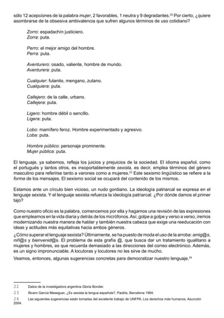 sólo 12 acepciones de la palabra mujer, 2 favorables, 1 neutra y 9 degradantes.22 Por cierto, ¿quiere
asombrarse de la obsesiva ambivalencia que sufren algunos términos de uso cotidiano?

        Zorro: espadachín justiciero.
        Zorra: puta.

        Perro: el mejor amigo del hombre.
        Perra: puta.

        Aventurero: osado, valiente, hombre de mundo.
        Aventurera: puta.

        Cualquier: fulanito, mengano, zutano.
        Cualquiera: puta.

        Callejero: de la calle, urbano.
        Callejera: puta.

        Ligero: hombre débil o sencillo.
        Ligera: puta.

        Lobo: mamífero feroz. Hombre experimentado y agresivo.
        Loba: puta.

        Hombre público: personaje prominente.
        Mujer pública: puta.

El lenguaje, ya sabemos, refleja los juicios y prejuicios de la sociedad. El idioma español, como
el portugués y tantos otros, es insoportablemente sexista, es decir, emplea términos del género
masculino para referirse tanto a varones como a mujeres.23 Este sexismo lingüístico se refiere a la
forma de los mensajes. El sexismo social se ocupará del contenido de los mismos.

Estamos ante un círculo bien vicioso, un nudo gordiano. La ideología patriarcal se expresa en el
lenguaje sexista. Y el lenguaje sexista refuerza la ideología patriarcal. ¿Por dónde damos el primer
tajo?

Como nuestro oficio es la palabra, comencemos por ella y hagamos una revisión de las expresiones
que empleamos en la vida diaria y detrás de los micrófonos. Así, golpe a golpe y verso a verso, iremos
modernizando nuestra manera de hablar y también nuestra cabeza que exige una reeducación con
ideas y actitudes más equitativas hacia ambos géneros.
¿Cómo superar el lenguaje sexista? Últimamente, se ha puesto de moda el uso de la arroba: amig@s,
niñ@s y bienvenid@s. El problema de esta grafía @, que busca dar un tratamiento igualitario a
mujeres y hombres, es que recuerda demasiado a las direcciones del correo electrónico. Además,
es un signo impronunciable. A locutoras y locutores no les sirve de mucho.
Veamos, entonces, algunas sugerencias concretas para democratizar nuestro lenguaje.24




22      Datos de la investigadora argentina Gloria Bonder.
23      Álvaro García Meseguer, ¿Es sexista la lengua española?, Paidós, Barcelona 1994.
24      Las siguientes sugerencias están tomadas del excelente trabajo de UNFPA, Los derechos más humanos, Asunción
2004.
 