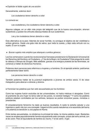    Explicitar el doble sujeto de una acción:

Generalmente, solemos decir:

         Los ciudadanos tienen derecho a votar.

Lo correcto es:

         Las ciudadanas y los ciudadanos tienen derecho a votar.

Algunos colegas, en un afán más propio del telégrafo que de la buena comunicación, ahorran
sustantivos y quedan los artículos descoyuntados de sus sustantivos:

         Las y los ciudadanos tienen derecho a votar.

Esta alternativa es la peor. Además de sonar horrible, no consigue el objetivo de dar visibilidad a
ambos géneros. Gaste una gota más de saliva, que nada le cuesta, y deje cada artículo con su
sujeto. O con su sujeta.


    Buscar sujetos más amplios que abarquen a ambos géneros:

Los líos comenzaron cuando los revolucionarios franceses proclamaron la Declaración Universal de
los Derechos del Hombre y el Ciudadano. ¿Y los de la Mujer y la Ciudadana? Esta pregunta le costó
la cabeza a Olimpia de Gouges. Más adelante, gracias a la enérgica protesta de las feministas, se
comenzó a hablar de Derechos Humanos.

Podemos decir personas para referirnos a mujeres y a hombres. En el ejemplo anterior, podríamos
perfectamente haber dicho:

        Las personas tienen derecho a votar.

También podemos hablar de la juventud englobando a jóvenes de ambos sexos. O de clase
trabajadora para abarcar a obreras y obreros.


   Feminizar las palabras que han sido secuestradas por los hombres:

Como las mujeres fueron excluidas de las universidades, no había médicas ni abogadas. Como
el juramento de una mujer no tenía valor en los juicios, no existían testigas.25 Y como los poderes
públicos estaban controlados por los señores, tampoco se podían encontrar juezas, ministras o
presidentas.

El empoderamiento femenino ha dado ya buenos resultados. A nadie le extraña saludar a una
ingeniera o pedir cita con una concejala. Llegará el día cuando saludemos a la sacerdota del barrio
o le pidamos la bendición a una papisa en Roma.

Entre tantas secuestradas, no olvidemos la principal de todas, la misma palabra mujer. Bastantes
veces se emplea peyorativamente hembra equiparando este concepto, propio del reino animal, con
el de varón. Pero el equivalente de hembra es macho. Y el de varón, mujer.



25       Las palabras testigo, testimonio y testículos tienen la misma raíz.
 