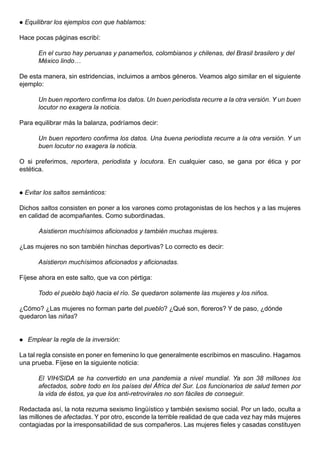    Equilibrar los ejemplos con que hablamos:

Hace pocas páginas escribí:

        En el curso hay peruanas y panameños, colombianos y chilenas, del Brasil brasilero y del
        México lindo…

De esta manera, sin estridencias, incluimos a ambos géneros. Veamos algo similar en el siguiente
ejemplo:

        Un buen reportero confirma los datos. Un buen periodista recurre a la otra versión. Y un buen
        locutor no exagera la noticia.

Para equilibrar más la balanza, podríamos decir:

        Un buen reportero confirma los datos. Una buena periodista recurre a la otra versión. Y un
        buen locutor no exagera la noticia.

O si preferimos, reportera, periodista y locutora. En cualquier caso, se gana por ética y por
estética.


   Evitar los saltos semánticos:

Dichos saltos consisten en poner a los varones como protagonistas de los hechos y a las mujeres
en calidad de acompañantes. Como subordinadas.

        Asistieron muchísimos aficionados y también muchas mujeres.

¿Las mujeres no son también hinchas deportivas? Lo correcto es decir:

        Asistieron muchísimos aficionados y aficionadas.

Fíjese ahora en este salto, que va con pértiga:

        Todo el pueblo bajó hacia el río. Se quedaron solamente las mujeres y los niños.

¿Cómo? ¿Las mujeres no forman parte del pueblo? ¿Qué son, floreros? Y de paso, ¿dónde
quedaron las niñas?


    Emplear la regla de la inversión:

La tal regla consiste en poner en femenino lo que generalmente escribimos en masculino. Hagamos
una prueba. Fíjese en la siguiente noticia:

        El VIH/SIDA se ha convertido en una pandemia a nivel mundial. Ya son 38 millones los
        afectados, sobre todo en los países del África del Sur. Los funcionarios de salud temen por
        la vida de éstos, ya que los anti-retrovirales no son fáciles de conseguir.

Redactada así, la nota rezuma sexismo lingüístico y también sexismo social. Por un lado, oculta a
las millones de afectadas. Y por otro, esconde la terrible realidad de que cada vez hay más mujeres
contagiadas por la irresponsabilidad de sus compañeros. Las mujeres fieles y casadas constituyen
 