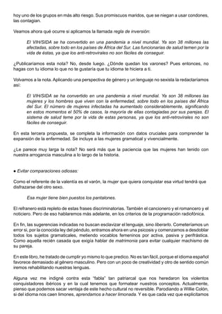 hoy uno de los grupos en más alto riesgo. Sus promiscuos maridos, que se niegan a usar condones,
las contagian.

Veamos ahora qué ocurre si aplicamos la llamada regla de inversión:

        El VIH/SIDA se ha convertido en una pandemia a nivel mundial. Ya son 38 millones las
        afectadas, sobre todo en los países de África del Sur. Las funcionarias de salud temen por la
        vida de éstas, ya que los anti-retrovirales no son fáciles de conseguir.

¿Publicaríamos esta nota? No, desde luego. ¿Dónde quedan los varones? Pues entonces, no
hagas con tu idioma lo que no te gustaría que tu idioma te hiciera a ti.

Volvamos a la nota. Aplicando una perspectiva de género y un lenguaje no sexista la redactaríamos
así:

        El VIH/SIDA se ha convertido en una pandemia a nivel mundial. Ya son 38 millones las
        mujeres y los hombres que viven con la enfermedad, sobre todo en los países del África
        del Sur. El número de mujeres infectadas ha aumentado considerablemente, significando
        en estos momentos el 50% de casos, la mayoría de ellas contagiadas por sus parejas. El
        sistema de salud teme por la vida de estas personas, ya que los anti-retrovirales no son
        fáciles de conseguir.

En esta tercera propuesta, se completa la información con datos cruciales para comprender la
expansión de la enfermedad. Se incluye a las mujeres gramatical y vivencialmente.

¿Le parece muy larga la nota? No será más que la paciencia que las mujeres han tenido con
nuestra arrogancia masculina a lo largo de la historia.


   Evitar comparaciones odiosas:

Como el referente de la valentía es el varón, la mujer que quiera conquistar esa virtud tendrá que
disfrazarse del otro sexo.

        Esa mujer tiene bien puestos los pantalones.

El refranero está repleto de estas frases discriminatorias. También el cancionero y el romancero y el
noticiero. Pero de eso hablaremos más adelante, en los criterios de la programación radiofónica.

En fin, las sugerencias indicadas no buscan esclavizar el lenguaje, sino liberarlo. Cometeríamos un
error si, por la conocida ley del péndulo, entramos ahora en una psicosis y comenzamos a desdoblar
todos los sujetos gramaticales, metiendo vocablos femeninos por activa, pasiva y perifrástica.
Como aquella recién casada que exigía hablar de matrimonia para evitar cualquier machismo de
su pareja.

En este libro, he tratado de cumplir yo mismo lo que predico. No es tan fácil, porque el idioma español
favorece demasiado al género masculino. Pero con un poco de creatividad y otro de sentido común
iremos rehabilitando nuestras lenguas.

Alguna vez me indigné contra esta “fabla” tan patriarcal que nos heredaron los violentos
conquistadores ibéricos y en la cual tenemos que formatear nuestros conceptos. Actualmente,
pienso que podemos sacar ventaja de este hecho cultural no reversible. Parodiando a Willie Colón,
si del idioma nos caen limones, aprendamos a hacer limonada. Y es que cada vez que explicitamos
 