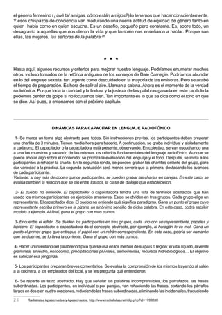 el género femenino (¿qué tal amigas, cómo están amigos?) lo tenemos que hacer conscientemente.
Y esos chispazos de conciencia van madurando una nueva actitud de equidad de género tanto en
quien habla como en quien escucha. Es un desafío, pequeño pero constante. Es, sobre todo, un
desagravio a aquellas que nos dieron la vida y que también nos enseñaron a hablar. Porque son
ellas, las mujeres, las señoras de la palabra.26



                                                               


Hasta aquí, algunos recursos y criterios para mejorar nuestro lenguaje. Podríamos enumerar muchos
otros, incluso tomados de la retórica antigua o de los consejos de Dale Carnegie. Podríamos abundar
en lo del lenguaje sexista, tan urgente como descuidado en la mayoría de las emisoras. Pero se acabó
el tiempo de preparación. Es hora de salir al aire. Llaman a cabina. Ahora es el momento de la verdad
radiofónica. Porque toda la claridad y la lindura y la justeza de las palabras ganada en este capítulo la
podemos perder de golpe si no locutamos bien. Tan importante es lo que se dice como el tono en que
se dice. Así pues, a entonarnos con el próximo capítulo.




                       DINÁMICAS PARA CAPACITAR EN LENGUAJE RADIOFÓNICO

 1- Se marca un tema algo abstracto para todos. Sin instrucciones previas, los participantes deben preparar
una charlita de 3 minutos. Tienen media hora para hacerlo. A continuación, se graba individual y aisladamente
a cada uno. El capacitador o la capacitadora está presente, observando. En colectivo, se van escuchando una
a una las muestras y sacando de las mismas los criterios fundamentales del lenguaje radiofónico. Aunque se
puede anotar algo sobre el contenido, se prioriza la evaluación del lenguaje y el tono. Después, se invita a los
participantes a rehacer la charla. En la segunda ronda, se pueden grabar las charlitas delante del grupo, para
dar variedad a la práctica. La segunda evaluación será menos severa que la primera, destacando los avances
de cada participante.
Variante: si hay más de doce o quince participantes, se pueden grabar las charlas en parejas. En este caso, se
evalúa también la relación que se dio entre los dos, la clase de diálogo que establecieron.

 2- El pueblo no entiende. El capacitador o capacitadora tendrá una lista de términos abstractos que han
usado los mismos participantes en ejercicios anteriores. Éstos se dividen en tres grupos. Cada grupo elige un
representante. El capacitador dice: El pueblo no entiende qué significa paradigma. Gana un punto el grupo cuyo
representante escriba primero en la pizarra un sinónimo sencillo de dicha palabra. En este caso, podrá escribir
modelo o ejemplo. Al final, gana el grupo con más puntos.

 3- Encuentre el refrán. Se dividen los participantes en tres grupos, cada uno con un representante, papeles y
lapicero. El capacitador o capacitadora da el concepto abstracto, por ejemplo, al haragán le va mal. Gana un
punto el primer grupo que entregue el papel con un refrán correspondiente. En este caso, podría ser camarón
que se duerme, se lo lleva la corriente. Gana el grupo con más puntos.

4- Hacer un inventario del palabrerío típico que se usa en los medios de su país o región: el vital líquido, la verde
gramínea, siniestro, nosocomio, precipitaciones pluviales, semovientes, recursos hidrobiológicos… El objetivo
es satirizar esa jerigonza.

5- Los participantes preparan breves comentarios. Se evalúa la comprensión de los mismos trayendo al salón
a la cocinera, a los empleados del local, y se les pregunta qué entendieron.

 6- Se reparte un texto abstracto. Hay que señalar las palabras incomprensibles, los parrafazos, las frases
subordinadas. Los participantes, en individual o por parejas, van rehaciendo las frases, cortando los párrafos
largos en dos o en cuatro oraciones, reduciendo las frases subordinadas, eliminando las incidentales, traduciendo

26      Radialistas Apasionadas y Apasionados, http://www.radialistas.net/clip.php?id=1700030
 