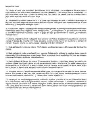 las palabras raras.

 7- ¿Quién recuerda más sinónimos? Se dividen en dos o tres grupos con papelógrafos. El capacitador o
capacitadora da una lista de cinco palabras muy comunes (por ejemplo: casa, amigo, comida, novia y niño). Los
grupos deben escribir el mayor número de sinónimos de cada palabra. Se pueden usar términos regionales o
jerga. Gana el grupo que más sinónimos tenga.

 8- Un voluntario o voluntaria sale del salón. El grupo escoge un objeto cualquiera. El voluntario debe dibujar en
la pizarra ese objeto según las indicaciones que le va dando otro participante (éste no debe decir qué es, sólo
describirlo). ¿Corresponde el dibujo al objeto?

 9- Musicalización. Se pide a los participantes la selección de fragmentos musicales para acompañar determinados
sentimientos: amor, odio, suspense, horror, nostalgia, burla… ¿Corresponden a lo que se buscaba? Al revés:
se escuchan fragmentos musicales y se pide al grupo que diga qué sentimientos le sugiere. ¿Coinciden las
interpretaciones?

10- Historia sin palabras. Cada participante debe construir una historia de pocos minutos utilizando solamente
efectos de sonido. Se escucha entre todos, se recrea colectivamente el guión en la pizarra, se compara la
intención del guión original con los resultados. ¿Se comprende bien la historia?

11- Cada participante recibe una lista de 10 efectos de sonido para grabarlos. El grupo debe identificar los
efectos.

12- Cada participante recibe una situación muy concreta: Patricia se ha caído por la escalera, Julián recuerda
a su amada, Edmundo descubre el gran tesoro, María se esconde de su abuela loca. Se pide que busquen
músicas y efectos para ambientar estas situaciones.

13- Juego del tabú. Se forman dos grupos. El representante del grupo 1 escucha en secreto una palabra (un
sustantivo). Debe describir el objeto al grupo 2 sin mencionar la palabra directamente. No puede hacer mímicas
ni usar sinónimos. Si el grupo 2 la descubre, gana un punto. Si gana, sigue jugando. Si pierde, juega el otro
grupo. Se dan 30 segundos de tiempo (o un minuto) para descubrir la palabra.

14- Se dividen en tríos. Cada trío se presenta ante el grupo con una pequeña narración (de terror, de amor,
cómica, etc). Uno lee el texto, otro hace los efectos (con la boca o con objetos sencillos) y el tercero pone la
música correspondiente (tarareándola). ¿Quiénes fueron los más expresivos?

15- Papagayus. Se anuncia la presencia de un invitado especial, que viene a dar una charla sobre teoría
de la comunicación. Hay que lograr el efecto sorpresa con los participantes. El invitado da una charla de
algunos minutos, basándose en el método Papagayus. Al final, abre el debate, manteniendo la seriedad del
caso. Después del desconcierto y una vez descubierto el truco, se reflexiona sobre el lenguaje abstracto que
solemos emplear para darnos más importancia.
 