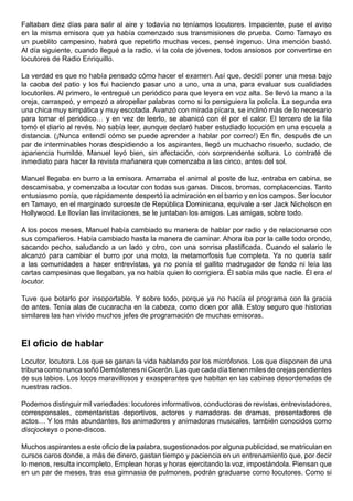 Faltaban diez días para salir al aire y todavía no teníamos locutores. Impaciente, puse el aviso
en la misma emisora que ya había comenzado sus transmisiones de prueba. Como Tamayo es
un pueblito campesino, habrá que repetirlo muchas veces, pensé ingenuo. Una mención bastó.
Al día siguiente, cuando llegué a la radio, vi la cola de jóvenes, todos ansiosos por convertirse en
locutores de Radio Enriquillo.

La verdad es que no había pensado cómo hacer el examen. Así que, decidí poner una mesa bajo
la caoba del patio y los fui haciendo pasar uno a uno, una a una, para evaluar sus cualidades
locutoriles. Al primero, le entregué un periódico para que leyera en voz alta. Se llevó la mano a la
oreja, carraspeó, y empezó a atropellar palabras como si lo persiguiera la policía. La segunda era
una chica muy simpática y muy escotada. Avanzó con mirada pícara, se inclinó más de lo necesario
para tomar el periódico… y en vez de leerlo, se abanicó con él por el calor. El tercero de la fila
tomó el diario al revés. No sabía leer, aunque declaró haber estudiado locución en una escuela a
distancia. (¡Nunca entendí cómo se puede aprender a hablar por correo!) En fin, después de un
par de interminables horas despidiendo a los aspirantes, llegó un muchacho risueño, sudado, de
apariencia humilde. Manuel leyó bien, sin afectación, con sorprendente soltura. Lo contraté de
inmediato para hacer la revista mañanera que comenzaba a las cinco, antes del sol.

Manuel llegaba en burro a la emisora. Amarraba el animal al poste de luz, entraba en cabina, se
descamisaba, y comenzaba a locutar con todas sus ganas. Discos, bromas, complacencias. Tanto
entusiasmo ponía, que rápidamente despertó la admiración en el barrio y en los campos. Ser locutor
en Tamayo, en el marginado suroeste de República Dominicana, equivale a ser Jack Nicholson en
Hollywood. Le llovían las invitaciones, se le juntaban los amigos. Las amigas, sobre todo.

A los pocos meses, Manuel había cambiado su manera de hablar por radio y de relacionarse con
sus compañeros. Había cambiado hasta la manera de caminar. Ahora iba por la calle todo orondo,
sacando pecho, saludando a un lado y otro, con una sonrisa plastificada. Cuando el salario le
alcanzó para cambiar el burro por una moto, la metamorfosis fue completa. Ya no quería salir
a las comunidades a hacer entrevistas, ya no ponía el gallito madrugador de fondo ni leía las
cartas campesinas que llegaban, ya no había quien lo corrigiera. Él sabía más que nadie. Él era el
locutor.

Tuve que botarlo por insoportable. Y sobre todo, porque ya no hacía el programa con la gracia
de antes. Tenía alas de cucaracha en la cabeza, como dicen por allá. Estoy seguro que historias
similares las han vivido muchos jefes de programación de muchas emisoras.



El oficio de hablar
Locutor, locutora. Los que se ganan la vida hablando por los micrófonos. Los que disponen de una
tribuna como nunca soñó Demóstenes ni Cicerón. Las que cada día tienen miles de orejas pendientes
de sus labios. Los locos maravillosos y exasperantes que habitan en las cabinas desordenadas de
nuestras radios.

Podemos distinguir mil variedades: locutores informativos, conductoras de revistas, entrevistadores,
corresponsales, comentaristas deportivos, actores y narradoras de dramas, presentadores de
actos… Y los más abundantes, los animadores y animadoras musicales, también conocidos como
discjockeys o pone-discos.

Muchos aspirantes a este oficio de la palabra, sugestionados por alguna publicidad, se matriculan en
cursos caros donde, a más de dinero, gastan tiempo y paciencia en un entrenamiento que, por decir
lo menos, resulta incompleto. Emplean horas y horas ejercitando la voz, impostándola. Piensan que
en un par de meses, tras esa gimnasia de pulmones, podrán graduarse como locutores. Como si
 