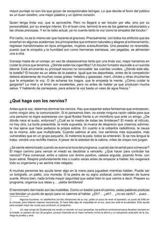mayor puntaje no son los que gozan de excepcionales laringes. Lo que decide el favor del público
es un buen cerebro, una mejor palabra y un óptimo corazón.

Quien tenga linda voz, que la aproveche. Pero no llegará a ser locutor por ella, sino por su
personalidad, por su energía interior. En el buen cine, terminó la era de los galanes edulcorados y
las chicas preciosas. Y en la radio actual, ya no cuenta tanto la voz como la simpatía del locutor.2

Por cierto, no es lo mismo ser que hacerse el gracioso. Precisamente, con todos los artificios que les
enseñan en algunas academias, los principiantes que entraron naturales y alegres al entrenamiento,
regresan transformados en tipos arrogantes, mujeres autosuficientes. Una pesadez no reversible,
puesto que la simpatía y la humildad son como hermanas siamesas, van pegadas, se alimentan
una a otra.

Consejo hasta de un conejo: en vez de obsesionarnos tanto por una linda voz, mejor haríamos en
cuidar la única que tenemos. ¿Dónde están los cigarrillos? Un locutor fumador equivale a un suicida
laboral. Está arruinando su principal recurso no renovable: las cuerdas vocales. ¿Dónde está ella,
la botella? El locutor es un atleta de la palabra. Igual que los deportistas, antes de la competición
deberá abstenerse de muchas cosas gratas: helados y gaseosas, maní, chicles y otras chucherías
que le empastan la voz. O de echarse los tragos, que le empasta la mente. ¿Cómo cuidar la
garganta? La miel y el limón son excelentes, pero no antes de hablar ya que producen mucha
saliva. Y hablando de carraspeos, para aclarar la voz basta un vaso de agua fresca.3



¿Qué hago con los nervios?
Antes que la voz, debemos dominar los nervios. Hay que espantar estos fantasmas que entorpecen,
como ningún otro, la comunicación. Si lo pensamos bien, no existe ninguna razón válida para que
una persona no logre expresarse con igual fluidez frente a un micrófono que ante un amigo. ¿De
dónde nace el susto, entonces? ¿Cuál es la madre de todas las timideces? El miedo al ridículo,
no hay otra. La burla presentida, la mofa supuesta, la mueca de desprecio que creemos adivinar,
la risa ajena que hace pedazos la propia estima. En cuanto a la cobardía radiofónica, la causa
es la misma, sólo que multiplicada. Cuando salimos al aire, nos sentimos más expuestos, más
vulnerables que en un grupo pequeño. Si metemos la pata, todos se enterarán. Si se nos lengua la
traba, vendrá una rechifla masiva. A pesar de la soledad de la cabina, miles de orejas nos juzgan.

¿Se siente atemorizado cuando se acerca la hora del programa, cuando dan la señal para comenzar?
El mejor camino para vencer el miedo es decidirse a vencerlo. ¿Qué hacer para controlar los
nervios? Para comenzar, entre a cabina con ánimo positivo, cabeza erguida, pisando firme, con
buen astral. Respire profundamente tres o cuatro veces antes de empezar a hablar. Así oxigenará
todo su organismo y se sentirá más relajado.

A muchas personas les ayuda tener algo en la mano para juguetear mientras hablan. Puede ser
un bolígrafo, un palito, una moneda. O la piedra de su signo zodiacal, como talismán de buena
suerte. Ahora bien, nada brinda mayor seguridad que saber bien lo que vamos a decir. Prepare su
programa, organice sus ideas y… ¡adiós temblores!

El termómetro del miedo son las muletillas. Como un bastón para el camino, estas palabras postizas
nos brindan un punto de apoyo para no caernos al hablar. ¿Eh?… ¿ah?… ¿no es cierto?… pues…
2        Algunos locutores, no satisfechos con las vibraciones de su voz, piden un poco de rever al operador, un punto de brillo en
la consola, para obtener mejores resonancias. Si hace falta algo de maquillaje en la voz, para eso está el ecualizador. Esto ayuda
para acoplar mejor las voces que conducen un programa.
3           Un viejo amigo de Guatemala me reveló un secreto: en sus campañas, los políticos centroamericanos llevaban siempre en
el bolsillo un pedazo de raíz de jengibre, porque mascarla es el mejor remedio contra la afonía y un estupendo aclarador de la voz.
Haga la prueba y verá.
 