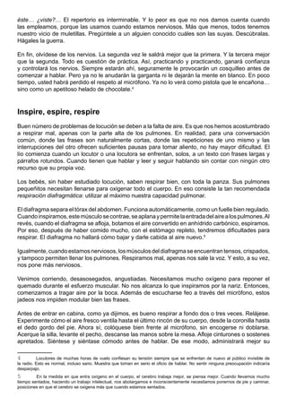éste… ¿viste?… El repertorio es interminable. Y lo peor es que no nos damos cuenta cuando
las empleamos, porque las usamos cuando estamos nerviosos. Más que menos, todos tenemos
nuestro vicio de muletillas. Pregúntele a un alguien conocido cuáles son las suyas. Descúbralas.
Hágales la guerra.

En fin, olvídese de los nervios. La segunda vez le saldrá mejor que la primera. Y la tercera mejor
que la segunda. Todo es cuestión de práctica. Así, practicando y practicando, ganará confianza
y controlará los nervios. Siempre estarán ahí, seguramente le provocarán un cosquilleo antes de
comenzar a hablar. Pero ya no le anudarán la garganta ni le dejarán la mente en blanco. En poco
tiempo, usted habrá perdido el respeto al micrófono. Ya no lo verá como pistola que le encañona…
sino como un apetitoso helado de chocolate.4



Inspire, espire, respire
Buen número de problemas de locución se deben a la falta de aire. Es que nos hemos acostumbrado
a respirar mal, apenas con la parte alta de los pulmones. En realidad, para una conversación
común, donde las frases son naturalmente cortas, donde las repeticiones de uno mismo y las
interrupciones del otro ofrecen suficientes pausas para tomar aliento, no hay mayor dificultad. El
lío comienza cuando un locutor o una locutora se enfrentan, solos, a un texto con frases largas y
párrafos rotundos. Cuando tienen que hablar y leer y seguir hablando sin contar con ningún otro
recurso que su propia voz.

Los bebés, sin haber estudiado locución, saben respirar bien, con toda la panza. Sus pulmones
pequeñitos necesitan llenarse para oxigenar todo el cuerpo. En eso consiste la tan recomendada
respiración diafragmática: utilizar al máximo nuestra capacidad pulmonar.

El diafragma separa el tórax del abdomen. Funciona automáticamente, como un fuelle bien regulado.
Cuando inspiramos, este músculo se contrae, se aplana y permite la entrada del aire a los pulmones. Al
revés, cuando el diafragma se afloja, botamos el aire convertido en anhídrido carbónico, espiramos.
Por eso, después de haber comido mucho, con el estómago repleto, tendremos dificultades para
respirar. El diafragma no hallará cómo bajar y darle cabida al aire nuevo.5

Igualmente, cuando estamos nerviosos, los músculos del diafragma se encuentran tensos, crispados,
y tampoco permiten llenar los pulmones. Respiramos mal, apenas nos sale la voz. Y esto, a su vez,
nos pone más nerviosos.

Venimos corriendo, desasosegados, angustiadas. Necesitamos mucho oxígeno para reponer el
quemado durante el esfuerzo muscular. No nos alcanza lo que inspiramos por la nariz. Entonces,
comenzamos a tragar aire por la boca. Además de escucharse feo a través del micrófono, estos
jadeos nos impiden modular bien las frases.

Antes de entrar en cabina, como ya dijimos, es bueno respirar a fondo dos o tres veces. Relájese.
Experimente cómo el aire fresco ventila hasta el último rincón de su cuerpo, desde la coronilla hasta
el dedo gordo del pie. Ahora sí, colóquese bien frente al micrófono, sin encogerse ni doblarse.
Acerque la silla, levante el pecho, descanse las manos sobre la mesa. Afloje cinturones o sostenes
apretados. Siéntese y siéntase cómodo antes de hablar. De ese modo, administrará mejor su

4         Locutores de muchas horas de vuelo confiesan su tensión siempre que se enfrentan de nuevo al público invisible de
la radio. Esto es normal, incluso sano. Muestra que toman en serio el oficio de hablar. No sentir ninguna preocupación indicaría
desparpajo.
5        En la medida en que entra oxígeno en el cuerpo, el cerebro trabaja mejor, se piensa mejor. Cuando llevamos mucho
tiempo sentados, haciendo un trabajo intelectual, nos abotargamos e inconscientemente necesitamos ponernos de pie y caminar,
posiciones en que el cerebro se oxigena más que cuando estamos sentados.
 