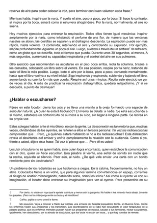 reserva de aire para poder colocar la voz, para terminar con buen volumen cada frase.6

Mientras habla, inspire por la nariz. Y suelte el aire, poco a poco, por la boca. Si hace lo contrario,
si inspira por la boca, sonará como si estuviera ahogándose. Por la nariz, normalmente, el aire no
suena.

Hay muchos ejercicios para entrenar la respiración. Todos ellos tienen igual mecánica: inspirar
ampliamente por la nariz, como inhalando el perfume de una flor, de manera que las ventanas
nasales se abran, las costillas se separen y el diafragma descienda. La espiración puede ser más
rápida, hasta violenta. O contenida, reteniendo el aire y controlando su expulsión. Por ejemplo,
inspire profundamente. Aguante un poco el aire. Luego, suéltelo a través de un sorbete7 de refresco,
como un globo que se desinfla, todo el tiempo que pueda. Durante unos 30 segundos, al menos. A
más segundos, aumentará su capacidad respiratoria y el control del aire en sus pulmones.

Otro ejercicio que recomiendan es acostarse en el piso boca arriba, recta la columna, brazos a
los costados, colocando un libro sobre el vientre. En esa posición, respire por la nariz, tratando de
subir el libro lo más posible. Luego, bote el aire por la boca, poco a poco, contando mentalmente,
hasta que el libro vuelva a su nivel inicial. Siga inspirando y espirando, subiendo y bajando el libro,
aumentando su cuenta lo más que pueda. Respire así unos minutos. Repita este ejercicio un par
de veces al día. A más de practicar la respiración diafragmática, quedará relajadísimo. ¡Y si se
descuida, a punto de desmayar!



¿Hablar o escucharse?
Fíjese en este locutor: cierra los ojos y se lleva una manito a la oreja formando una especie de
auricular natural. ¿A quién le estará hablando? El mismo se delata: a nadie. Se está escuchando a
sí mismo, establece un cortocircuito de su boca a su oído, sin llegar a ninguna parte. Se recrea en
su propia voz.

Estos colegas hablan ante el micrófono, no con la gente. La desconexión es tan notoria que, muchas
veces, olvidándose de los oyentes, se refieren a ellos en tercera persona: Tal vez los radioescuchas
comprendan que… Pero, ¿a quiénes estará hablando si no a los radioescuchas? Esta distracción
revela el desinterés del emisor y enfría completamente la relación con la audiencia. Como si yo,
frente a usted, dijera esta frase: Tal vez él piense que… ¡Pero él es usted!

Locutor o locutora no es quien habla, sino quien logra el contacto, quien establece la comunicación
con el otro, quien se hace escuchar. Una palabra al viento, una señal de sonido sin nadie que
la reciba, equivale al silencio. Peor aún, al ruido. ¿De qué vale enviar una carta con un bonito
remitente pero sin destinatario?

Un problema de los radialistas es que hablamos a ciegas. En la cabina, frecuentemente, no hay un
alma. Colocados frente a un vidrio, que para algunos termina convirtiéndose en espejo, corremos
el riesgo de acabar monologando, hablando solos, como los locos.8 Así como el oyente ve con su
imaginación, el locutor debe entrenar su imaginación para ver al oyente. Para presentirlo en su


6        Por cierto, no vista con ropa que le apriete la cintura y menos aún la garganta. No hable ni lea mirando hacia abajo. Levante
los papeles. ¡Pero no los interponga entre su boca y el micrófono!
7        Cañita, pajilla o como usted le llame.
8        Me equivoco. Vaya a conocer a Radio La Colifata, una emisora del hospital psiquiátrico Borda, en Buenos Aires, donde
los enfermos hacen sus programas y los transmiten. Los coordinadores de la radio han descubierto el valor terapéutico de la
palabra pública, que los enfermos mentales puedan hacer sus programas de música, saludar a sus familiares, recitar sus poemas.
Igualmente, han descubierto, por lo atinado de sus juicios, que los locos no están tan locos... y que hay cuerdos de remate.
 