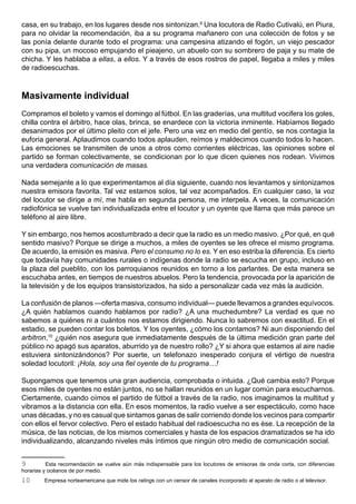 casa, en su trabajo, en los lugares desde nos sintonizan.9 Una locutora de Radio Cutivalú, en Piura,
para no olvidar la recomendación, iba a su programa mañanero con una colección de fotos y se
las ponía delante durante todo el programa: una campesina atizando el fogón, un viejo pescador
con su pipa, un mocoso empujando el pieajeno, un abuelo con su sombrero de paja y su mate de
chicha. Y les hablaba a ellas, a ellos. Y a través de esos rostros de papel, llegaba a miles y miles
de radioescuchas.



Masivamente individual
Compramos el boleto y vamos el domingo al fútbol. En las graderías, una multitud vocifera los goles,
chilla contra el árbitro, hace olas, brinca, se enardece con la victoria inminente. Habíamos llegado
desanimados por el último pleito con el jefe. Pero una vez en medio del gentío, se nos contagia la
euforia general. Aplaudimos cuando todos aplauden, reímos y maldecimos cuando todos lo hacen.
Las emociones se transmiten de unos a otros como corrientes eléctricas, las opiniones sobre el
partido se forman colectivamente, se condicionan por lo que dicen quienes nos rodean. Vivimos
una verdadera comunicación de masas.

Nada semejante a lo que experimentamos al día siguiente, cuando nos levantamos y sintonizamos
nuestra emisora favorita. Tal vez estamos solos, tal vez acompañados. En cualquier caso, la voz
del locutor se dirige a mí, me habla en segunda persona, me interpela. A veces, la comunicación
radiofónica se vuelve tan individualizada entre el locutor y un oyente que llama que más parece un
teléfono al aire libre.

Y sin embargo, nos hemos acostumbrado a decir que la radio es un medio masivo. ¿Por qué, en qué
sentido masivo? Porque se dirige a muchos, a miles de oyentes se les ofrece el mismo programa.
De acuerdo, la emisión es masiva. Pero el consumo no lo es. Y en eso estriba la diferencia. Es cierto
que todavía hay comunidades rurales o indígenas donde la radio se escucha en grupo, incluso en
la plaza del pueblito, con los parroquianos reunidos en torno a los parlantes. De esta manera se
escuchaba antes, en tiempos de nuestros abuelos. Pero la tendencia, provocada por la aparición de
la televisión y de los equipos transistorizados, ha sido a personalizar cada vez más la audición.

La confusión de planos —oferta masiva, consumo individual— puede llevarnos a grandes equívocos.
¿A quién hablamos cuando hablamos por radio? ¿A una muchedumbre? La verdad es que no
sabemos a quiénes ni a cuántos nos estamos dirigiendo. Nunca lo sabremos con exactitud. En el
estadio, se pueden contar los boletos. Y los oyentes, ¿cómo los contamos? Ni aun disponiendo del
arbitron,10 ¿quién nos asegura que inmediatamente después de la última medición gran parte del
público no apagó sus aparatos, aburrido ya de nuestro rollo? ¿Y si ahora que estamos al aire nadie
estuviera sintonizándonos? Por suerte, un telefonazo inesperado conjura el vértigo de nuestra
soledad locutoril: ¡Hola, soy una fiel oyente de tu programa…!

Supongamos que tenemos una gran audiencia, comprobada o intuida. ¿Qué cambia esto? Porque
esos miles de oyentes no están juntos, no se hallan reunidos en un lugar común para escucharnos.
Ciertamente, cuando oímos el partido de fútbol a través de la radio, nos imaginamos la multitud y
vibramos a la distancia con ella. En esos momentos, la radio vuelve a ser espectáculo, como hace
unas décadas, y no es casual que sintamos ganas de salir corriendo donde los vecinos para compartir
con ellos el fervor colectivo. Pero el estado habitual del radioescucha no es ése. La recepción de la
música, de las noticias, de los mismos comerciales y hasta de los espacios dramatizados se ha ido
individualizando, alcanzando niveles más íntimos que ningún otro medio de comunicación social.


9         Esta recomendación se vuelve aún más indispensable para los locutores de emisoras de onda corta, con diferencias
horarias y océanos de por medio.
10      Empresa norteamericana que mide los ratings con un censor de canales incorporado al aparato de radio o al televisor.
 