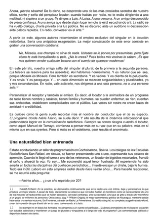 Ahora, ¡ábrete sésamo! De lo dicho, se desprende uno de los más preciados secretos de nuestro
oficio, santo y seña del perspicaz locutor: cuando hablas por radio, no te estás dirigiendo a una
multitud, ni siquiera a un grupo. Te diriges a Luis. A Luisa. A una persona. A un amigo desconocido
de plena confianza. A una amiga que desde algún lugar remoto te está escuchando a ti. La radio se
ha vuelto diálogo, charla privada a la luz pública. No es discurso ante un auditorio ni declamación
ante palcos repletos. En radio, conversar es el arte.11

A partir de esto, algunos autores recomiendan el empleo exclusivo del singular en la locución
radiofónica. Sería una antipática exageración. La mejor constatación de este error consiste en
grabar una conversación cotidiana:

         No, Micaela, ese champú no sirve de nada. Ustedes se lo ponen por presumidas, pero fíjate
         cómo te está horquillando el pelo. ¿No lo crees? Pues todas mis vecinas lo saben. ¡Es que
         nos quieren vender cualquier basura con el cuento de aparecer modernas!

En este párrafo, nuestra amiga salta del singular al plural, de la primera a la segunda persona.
(La tercera se reserva para las ausentes). Así hablamos normalmente. Y es natural que así sea,
porque Micaela es Micaela. Pero también es secretaria. Y es vecina. Y es clienta de la peluquería.
Y es novia. Y es paraguaya. Y… en cada dimensión se mezclan singularidades y pluralidades, yo
y mis circunstancias. En radio, vale aclararlo, nos dirigimos a una sola persona, no a una persona
sola.12

Personalizar al receptor y también al emisor. Es decir, el locutor o la animadora de un programa
de radio tienen nombre y carácter, tienen familia y humores, se pueden enfermar, se ríen, cuentan
sus anécdotas, establecen complicidades con el público. Las voces sin rostro no crean lazos de
amistad ni credibilidad.

Es curioso cómo la gente suele recordar más el nombre del conductor que el de su espacio.
El programa donde habla fulano, se suele decir. Y ello resulta de la dinámica interpersonal que
pretendemos lograr en la comunicación radiofónica. Siempre se corren riesgos cuando el locutor,
como aquel Manuel de Tamayo, comienza a pensar más en su voz que en su palabra, más en sí
mismo que en sus oyentes. Pero si malo es el vedetismo, peor resulta el anonimato.



Una naturalidad bien entrenada
Estaba conduciendo un taller de programación en Cochabamba, Bolivia. Los colegas de las Escuelas
Radiofónicas San Rafael, en círculo, se fueron presentando uno a uno, expresando sus deseos de
aprender. Cuando le llegó el turno a uno de los veteranos, un locutor de bigotitos recortados, frunció
el ceño y ahuecó la voz: Yo soy… Me sorprendió aquel tenor frustrado. Mi experiencia ha sido
amplia en todas las disciplinas del quehacer periodístico… Intenté encajar un chiste, bajarle humos.
Todo era inútil. Laboro en esta empresa radial desde hace veinte años… Para hacerle reaccionar,
se me ocurrió esta pregunta:

         —Veinte años… ¿o un año repetido por 20?

11        Ruldolf Arnheim: En la práctica, se demuestra continuamente que en la radio una voz íntima, baja y personal es la que
produce un mejor efecto. A pesar de todo, diariamente se observa que no todos hablan al micrófono como al representante de uno
de los millones de radioyentes que se hallan sentados, con total confianza, ante su receptor, sino que se grita a través del micrófono
a un grupo de millones de personas. Obra citada, pág. 50. William Grigsby, el mejor comentarista político de Nicaragua, mantiene desde
hace años una revista nocturna, Sin Fronteras, a través de Radio La Primerísima. Su estilo coloquial, su completa y sugestiva naturalidad,
crean la impresión de que él está ahí en tu casa, conversando a tu lado.
12       No siempre ni en todos los formatos nos dirigimos a un oyente en particular. ¿Cuántos animadores de revistas no las abren
con saludos colectivos y mantienen un juego de plurales y singulares a lo largo de todo el programa? Los comentaristas políticos y
deportivos hacen otro tanto.
 