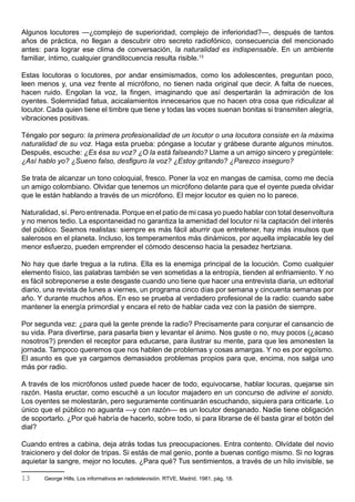 Algunos locutores —¿complejo de superioridad, complejo de inferioridad?—, después de tantos
años de práctica, no llegan a descubrir otro secreto radiofónico, consecuencia del mencionado
antes: para lograr ese clima de conversación, la naturalidad es indispensable. En un ambiente
familiar, íntimo, cualquier grandilocuencia resulta risible.13

Estas locutoras o locutores, por andar ensimismados, como los adolescentes, preguntan poco,
leen menos y, una vez frente al micrófono, no tienen nada original que decir. A falta de nueces,
hacen ruido. Engolan la voz, la fingen, imaginando que así despertarán la admiración de los
oyentes. Solemnidad fatua, acicalamientos innecesarios que no hacen otra cosa que ridiculizar al
locutor. Cada quien tiene el timbre que tiene y todas las voces suenan bonitas si transmiten alegría,
vibraciones positivas.

Téngalo por seguro: la primera profesionalidad de un locutor o una locutora consiste en la máxima
naturalidad de su voz. Haga esta prueba: póngase a locutar y grábese durante algunos minutos.
Después, escuche: ¿Es ésa su voz? ¿O la está falseando? Llame a un amigo sincero y pregúntele:
¿Así hablo yo? ¿Sueno falso, desfiguro la voz? ¿Estoy gritando? ¿Parezco inseguro?

Se trata de alcanzar un tono coloquial, fresco. Poner la voz en mangas de camisa, como me decía
un amigo colombiano. Olvidar que tenemos un micrófono delante para que el oyente pueda olvidar
que le están hablando a través de un micrófono. El mejor locutor es quien no lo parece.

Naturalidad, sí. Pero entrenada. Porque en el patio de mi casa yo puedo hablar con total desenvoltura
y no menos tedio. La espontaneidad no garantiza la amenidad del locutor ni la captación del interés
del público. Seamos realistas: siempre es más fácil aburrir que entretener, hay más insulsos que
salerosos en el planeta. Incluso, los temperamentos más dinámicos, por aquella implacable ley del
menor esfuerzo, pueden emprender el cómodo descenso hacia la pesadez hertziana.

No hay que darle tregua a la rutina. Ella es la enemiga principal de la locución. Como cualquier
elemento físico, las palabras también se ven sometidas a la entropía, tienden al enfriamiento. Y no
es fácil sobreponerse a este desgaste cuando uno tiene que hacer una entrevista diaria, un editorial
diario, una revista de lunes a viernes, un programa cinco días por semana y cincuenta semanas por
año. Y durante muchos años. En eso se prueba al verdadero profesional de la radio: cuando sabe
mantener la energía primordial y encara el reto de hablar cada vez con la pasión de siempre.

Por segunda vez: ¿para qué la gente prende la radio? Precisamente para conjurar el cansancio de
su vida. Para divertirse, para pasarla bien y levantar el ánimo. Nos guste o no, muy pocos (¿acaso
nosotros?) prenden el receptor para educarse, para ilustrar su mente, para que les amonesten la
jornada. Tampoco queremos que nos hablen de problemas y cosas amargas. Y no es por egoísmo.
El asunto es que ya cargamos demasiados problemas propios para que, encima, nos salga uno
más por radio.

A través de los micrófonos usted puede hacer de todo, equivocarse, hablar locuras, quejarse sin
razón. Hasta eructar, como escuché a un locutor majadero en un concurso de adivine el sonido.
Los oyentes se molestarán, pero seguramente continuarán escuchando, siquiera para criticarle. Lo
único que el público no aguanta —y con razón— es un locutor desganado. Nadie tiene obligación
de soportarlo. ¿Por qué habría de hacerlo, sobre todo, si para librarse de él basta girar el botón del
dial?

Cuando entres a cabina, deja atrás todas tus preocupaciones. Entra contento. Olvídate del novio
traicionero y del dolor de tripas. Si estás de mal genio, ponte a buenas contigo mismo. Si no logras
aquietar la sangre, mejor no locutes. ¿Para qué? Tus sentimientos, a través de un hilo invisible, se

13     George Hills, Los informativos en radiotelevisión. RTVE, Madrid, 1981, pág, 18.
 