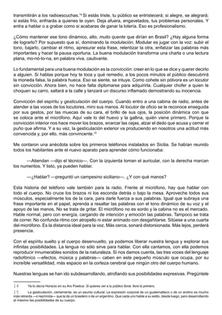 transmitirán a los radioescuchas.14 Si estás triste, tu público se entristecerá; si alegre, se alegrará;
si estás frío, enfriarás a quienes te oyen. Deja afuera, engavetados, tus problemas personales. Y
entra a hablar o a grabar como si acabaras de ganar la lotería. Eso es profesionalismo.

¿Cómo mantener ese tono dinámico, alto, muito quente que dirían en Brasil? ¿Hay alguna forma
de lograrlo? Por supuesto que sí, dominando la modulación. Modular es jugar con la voz: subir el
tono, bajarlo, cambiar el ritmo, apresurar esta frase, relentizar la otra, enfatizar las palabras más
importantes y hacer la pausa oportuna. La buena modulación transforma una charla o una lectura
plana, mo-nó-to-na, en palabra viva, cautivante.

Lo fundamental para una buena modulación es la convicción: creer en lo que se dice y querer decirlo
a alguien. Si hablas porque hoy te toca y qué remedio, a los pocos minutos el público descubrirá
la moneda falsa, la palabra hueca. Eso se siente, se intuye. Como cohete sin pólvora es un locutor
sin convicción. Ahora bien, no hace falta diplomarse para adquirirla. Cualquier chofer a quien le
choquen su carro, saltará a la calle y lanzará un discurso inflamado demostrando su inocencia.

Convicción del espíritu y gesticulación del cuerpo. Cuando entro a una cabina de radio, antes de
atender a las voces de los locutores, miro sus manos. Al locutor de oficio se le reconoce enseguida
por sus gestos, por las muecas de su cara, el brillo de sus ojos, la posición dinámica con que
se coloca ante el micrófono. Aquí vale lo del huevo y la gallina, quién viene primero. Porque la
convicción interior nos hace mover los brazos, enarcar las cejas, alzar el dedo que acusa y cerrar el
puño que afirma. Y a su vez, la gesticulación exterior va produciendo en nosotros una actitud más
convencida y, por ello, más convincente.15

Me contaron una anécdota sobre los primeros teléfonos instalados en Sicilia. Se habían reunido
todos los habitantes ante el nuevo aparato para aprender cómo funcionaba:

      —Atiendan —dijo el técnico—. Con la izquierda toman el auricular, con la derecha marcan
los numeritos. Y listo, ya pueden hablar.

         —¿Hablar? —preguntó un campesino siciliano—. ¿Y con qué manos?

Esta historia del teléfono vale también para la radio. Frente al micrófono, hay que hablar con
todo el cuerpo. No cruce los brazos ni los esconda detrás o bajo la mesa. Aproveche todos sus
músculos, especialmente los de la cara, para darle fuerza a sus palabras. Igual que subraya una
frase importante en el papel, aprenda a resaltar las palabras con el tono dinámico de su voz y el
apoyo de las manos. No se trata de gritar. El micrófono no es sordo y la cabina no es el mercado.
Hable normal, pero con energía, cargando de intención y emoción las palabras. Tampoco se trata
de correr. No confunda ritmo con atropello ni estar animado con desgañitarse. Sitúese a una cuarta
del micrófono. Es la distancia ideal para la voz. Más cerca, sonará distorsionada. Más lejos, perderá
presencia.

Con el espíritu suelto y el cuerpo desenvuelto, ya podemos liberar nuestra lengua y explorar sus
infinitas posibilidades. La lengua no sólo sirve para hablar. Con ella cantamos, con ella podemos
reproducir innumerables sonidos de la naturaleza. Si nos damos cuenta, las tres voces del lenguaje
radiofónico —efectos, música y palabras— caben en este pequeño músculo que ocupa, por su
increíble versatilidad, más espacio en la corteza cerebral que ningún otro del cuerpo humano.

Nuestras lenguas se han ido subdesarrollando, atrofiando sus posibilidades expresivas. Pregúntele

14       Ya lo decía Horacio en su Ars Poetica: Si quieres ver a tu público llorar, llora tú primero.
15        La gesticulación, ciertamente, es un asunto cultural. Le expresión corporal de un guatemalteco o de un andino es mucho
más retraída —o reprimida— que la de un brasilero o de un argentino. Que cada uno hable a su estilo, desde luego, pero desarrollando
al máximo las posibilidades de su cuerpo.
 