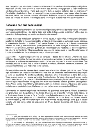 a un campesino por su caballo. Le responderá sumando la palabra a la onomatopeya del galope.
Hable con un niño sobre aviones o sobre lo que sea. El niño sabe jugar con la voz e imitará con
ella los ruidos ambientales. ¿Para qué nos sirve la boca cuando estamos tras los micrófonos?
Para hablar, desde luego. Pero en nuestra locución podemos hacer otras cosas: silbar, tararear,
declamar, imitar, reír, suspirar, susurrar, chasquear. Podemos incorporar en nuestra conversación
todos los sonidos del mundo. Sacarle provecho a la lengua, nuestra más dócil colaboradora.16



Cada uno con sus cadaunadas
En el capítulo anterior, mencioné las expresiones regionales y la riqueza de incorporarlas en nuestra
conversación radiofónica. ¿Se podría decir otro tanto de los acentos regionales? ¿O es que los
cantaditos de los países y las provincias deberían eliminarse?

Muchos manuales de locución ponderan el acento neutro. Según éstos, lo más profesional sería
una forma de hablar lo menos reconocible, un idioma sin impurezas ni cadencias que no trasluzca
la procedencia de quien lo emplea. Y así, hay profesores que entrenan al boliviano para que no
arrastre las erres y a la ecuatoriana para que no silbe las eses. Corrigen al mexicano por esas
inflexiones tan profundas, como de guitarrón. Le hacen repetir villa y caballo a la argentina para que
las elles no chirríen tanto. Y los venezolanos, vale, que no repitan tanto el vale. Nos dijeron que el
locutor, como la leche, debe salir pasteurizado y homogenizado.

¡Ay, bendito! —invocarán regionalmente las boricuas—, detrás de ese afán de uniformismo están
500 años de complejos. Aunque los criollos eran mestizos y mulatas, no querían parecerlo. Que no
se discubra al indio por las vocales cambiadas ni al esclavo negro en el acento de mandinga. Que
en la escuelita de la sierra y de la selva se enseñe el correcto castellano de la Real Academia. Que
parezcamos blancos. Que hablemos como blancos.

Para españolizarse más, algunos locutores emplean el vosotros y hacen gala de las zetas.17 Pero
aquí no estamos en Toledo ni en Salamanca. Más aún, los andaluces no hablan como los gallegos
ni como los catalanes. No existe el pretendido castellano único ni siquiera en la tierra de Lope de
Vega, mucho menos en nuestra variopinta América Latina. Así pues, dejemos el acento neutro
—tan imposible de lograr como aburrido si lo logramos— para los lingüistas melindrosos. Y que las
chilenas sigan hablando con sus agudos y los mam de Guatemala con sus guturales y los aymaras
de los Andes con su irrepetible k’ y las brasileras con sus múltiples sotaques. Que cada país y cada
etnia tenga su tonalidad propia. Cada uno con sus cadaunadas, como decía el filósofo.

Defendiendo los acentos regionales y nacionales no queremos echar por la ventana el esfuerzo
por pronunciar bien las palabras y las letras. Una cosa es el acento y otra la mala dicción. Si
el dominicano trueca la r por la l y la l por la r, esa falla debe enmendarse. Si usted come más
eses que espaguetis, ponga un poco de cuidado a la hora de locutar. Pero una cosa es atender
la pronunciación y otra obsesionarse por ella. A los oyentes no les preocupa tanto que el locutor
se salte una ese porque ellos se saltan cien. En fin, de buenas dicciones está lleno el próximo
subtítulo.




16      El Radio Arte, hijo directo de la música y el teatro, experimenta con éxito todas las posibilidades sonoras del cuerpo
humano, desde un lenguaje preconceptual (gemidos, susurros, gritos, jadeos, resonancias, onomatopeyas) hasta cantos y tarareos.
Superponiendo los planos, cruzando voces con sonidos inarticulados, se logran efectos acústicos sorprendentes.
17      En varios países de Centroamérica y el Cono Sur se emplea el vos, incluso como tratamiento más familiar que el tú,
así como la conjugación tenés, querés. No hay problema en eso, forma parte del habla común. La pedantería comienza cuando
complazemos vuestros oídos con ezta zenzazional mezcla de dizcos (¡cuando no se sabe, se mete la zeta donde no va!).
 